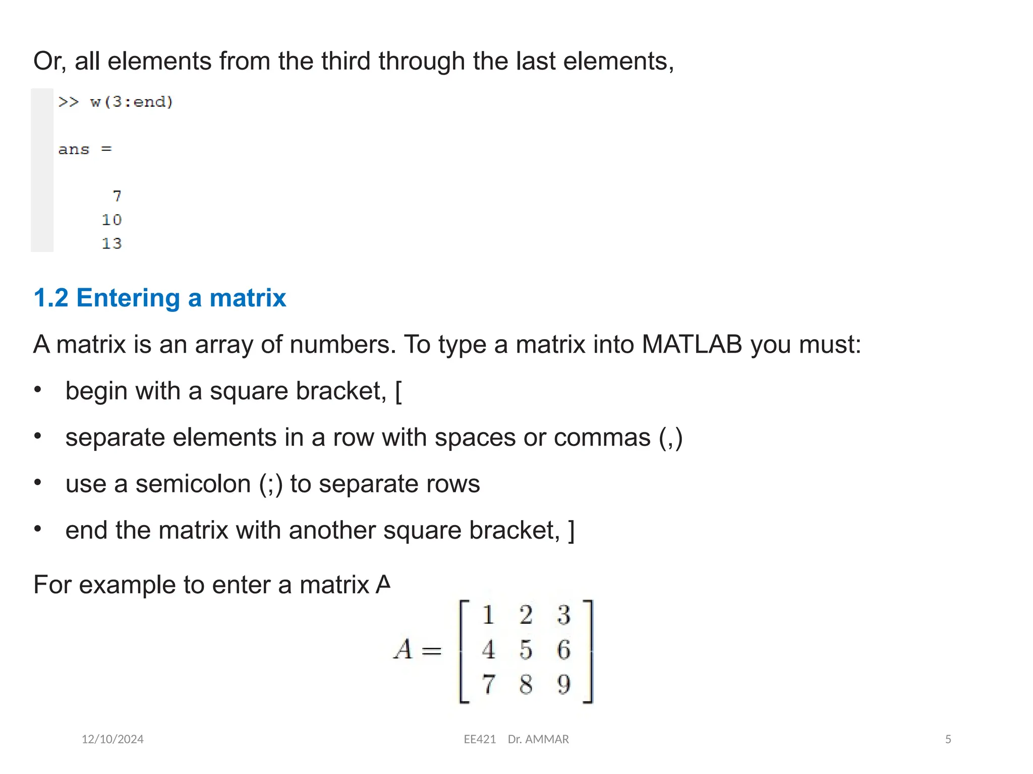 12/10/2024 EE421 Dr. AMMAR 5
Or, all elements from the third through the last elements,
1.2 Entering a matrix
A matrix is an array of numbers. To type a matrix into MATLAB you must:
• begin with a square bracket, [
• separate elements in a row with spaces or commas (,)
• use a semicolon (;) to separate rows
• end the matrix with another square bracket, ]
For example to enter a matrix A,
 
