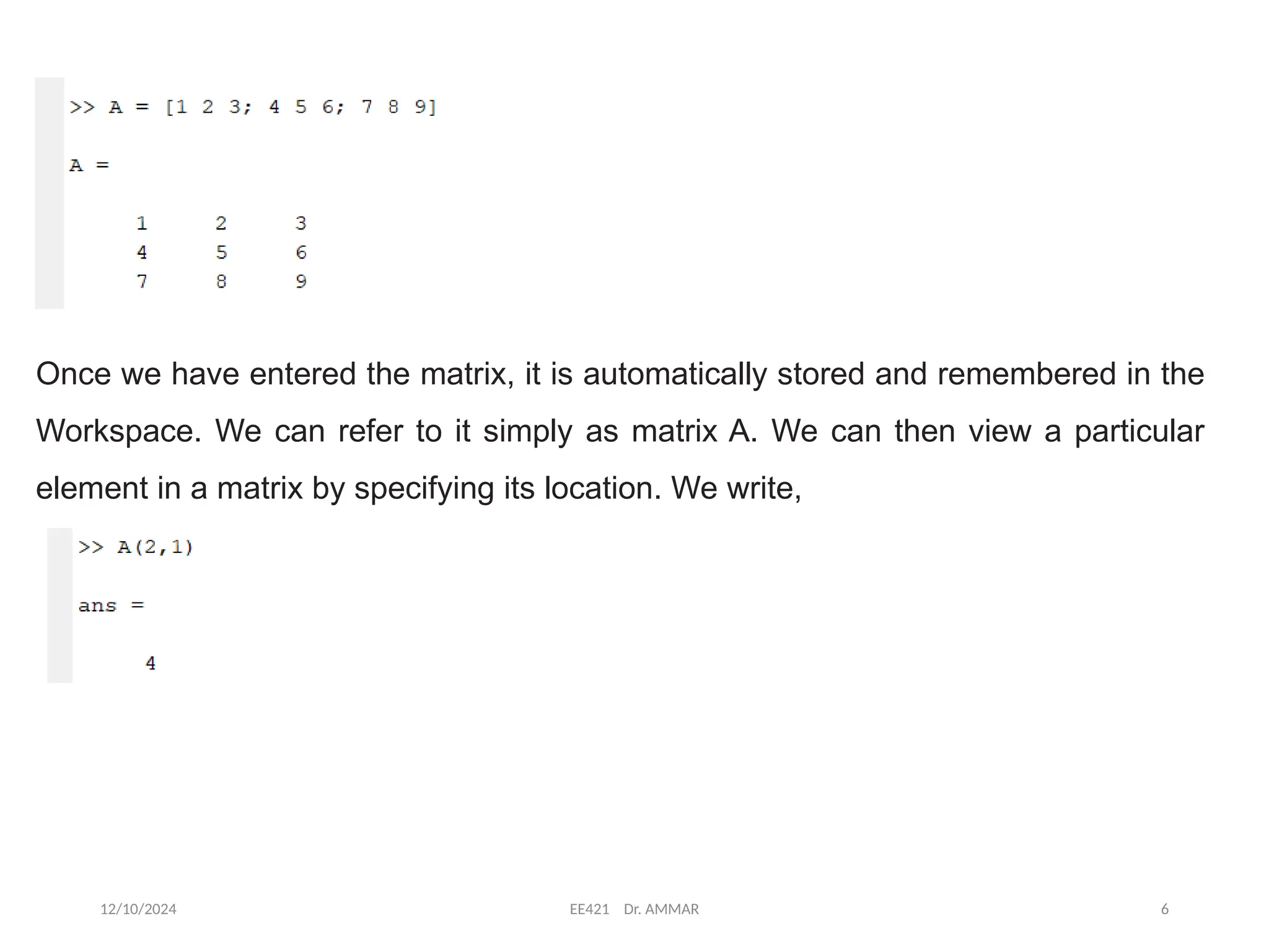 12/10/2024 EE421 Dr. AMMAR 6
Once we have entered the matrix, it is automatically stored and remembered in the
Workspace. We can refer to it simply as matrix A. We can then view a particular
element in a matrix by specifying its location. We write,
 