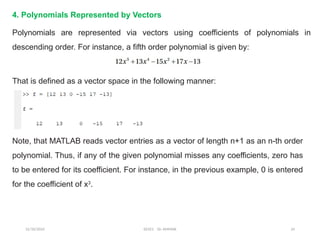 12/10/2024 EE421 Dr. AMMAR 24
4. Polynomials Represented by Vectors
Polynomials are represented via vectors using coefficients of polynomials in
descending order. For instance, a fifth order polynomial is given by:
That is defined as a vector space in the following manner:
Note, that MATLAB reads vector entries as a vector of length n+1 as an n-th order
polynomial. Thus, if any of the given polynomial misses any coefficients, zero has
to be entered for its coefficient. For instance, in the previous example, 0 is entered
for the coefficient of x3
.
 