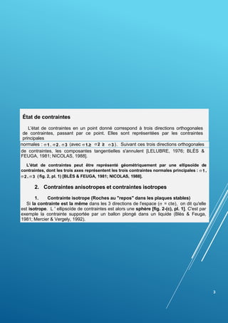 État de contraintes
L'état de contraintes en un point donné correspond à trois directions orthogonales
de contraintes, passant par ce point. Elles sont représentées par les contraintes
principales
normales :  1 ,  2 ,  3 (avec  1.≥ 3 ). Suivant ces trois directions orthogonales
de contraintes, les composantes tangentielles s'annulent [LELUBRE, 1976; BLÈS &
FEUGA, 1981; NICOLAS, 1988].
L'état de contraintes peut être représenté géométriquement par une ellipsoïde de
contraintes, dont les trois axes représentent les trois contraintes normales principales : 1 ,
2 ,  3 ( fig. 2, pl. 1) [BLÈS & FEUGA, 1981; NICOLAS, 1988].
2. Contraintes anisotropes et contraintes isotropes
1. Contrainte isotrope (Roches au "repos" dans les plaques stables)
Si la contrainte est la même dans les 3 directions de l'espace ( = cte), on dit qu'elle
est isotrope. L ' ellipsoïde de contraintes est alors une sphère [fig. 2-(c), pl. 1]. C'est par
exemple la contrainte supportée par un ballon plongé dans un liquide (Blès & Feuga,
1981; Mercier & Vergely, 1992).
3
2 ≥
 