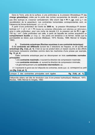 4
Dans la Terre, près de la surface, à une profondeur z, la pression lithostatique Pl (ou
charge géostatique) créée par le poids des roches sus-jacentes de densité  peut ne
pas être isotrope et, s’exercer verticalement. Elle s’écrit zz = Pl = gz, avec g = cte
(accélération de la pesanteur). Les contraintes horizontales correspondantes sont, en
l’absence de forces tectoniques : 2 = 3 < Pl.
À partir d’une profondeur de l’ordre de 3000 m, la pression lithostatique Pl devient
isotrope (1 = 2 = 3 = Pl) (toutes les contraintes différentielles sont relâchées par déformation),
ainsi à cette profondeur, pour une roche de densité 2,5, la pression est de Pl = gz =
750 kg / cm2. Cette profondeur est celle, à partir de laquelle les roches acquièrent un
comportement ductile (cf. Chap. 2) : les pores ont tendance à se fermer, tandis que la
perméabilité se réduit, puis s’annule (Mattauer, 1973; Nicolas, 1988; Mercier & Vergely,
1992).
2. Contrainte anisotrope (Roches soumises à une contrainte tectonique)
Si la contrainte est différente suivant les 3 directions de l'espace, on dit qu'elle est
anisotrope [fig. 2-(a), pl. 1]. C'est ce qui se produit dans un bassin soumis à des efforts
tectoniques (pressions orientées comme dans les machoires d'une presse par exemple,
fig. 13, pl. 4).
Cette contrainte anisotrope peut se décomposer en trois contraintes normales
principales :
• une contrainte maximale  1 suivant la direction de compression maximale;
• une contrainte minimale 3 suivant la direction de compression minimale;
• et géométriquement une contrainte intermédiaire 2 ;
 1 représente le grand axe de l’ellipsoïde de contraintes, tandis que  3 correspond au petit
axe [fig. 2-(a), pl. 1].
(2 =  3 ,
Lorsque 2 des contraintes principales sont égales fig. 2-(b), pl. 1),
l’ellipsoïde obtenu est dite de révolution (cas d’une presse hydraulique) -Mattauer, 1973;
Nicolas, 1988; Mercier & Vergely, 1992-
 