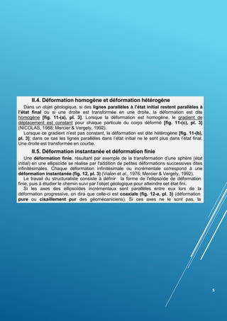 5
II.4. Déformation homogène et déformation hétérogène
Dans un objet géologique, si des lignes parallèles à l’état initial restent parallèles à
l’état final ou si une droite est transformée en une droite, la déformation est dite
homogène [fig. 11-(a), pl. 3]. Lorsque la déformation est homogène, le gradient de
déplacement est constant pour chaque particule du corps déformé [fig. 11-(c), pl. 3]
(NICOLAS, 1988; Mercier & Vergely, 1992).
Lorsque ce gradient n’est pas constant, la déformation est dite hétérogène [fig. 11-(b),
pl. 3]; dans ce cas les lignes parallèles dans l’état initial ne le sont plus dans l’état final.
Une droite est transformée en courbe.
II.5. Déformation instantanée et déformation finie
Une déformation finie, résultant par exemple de la transformation d’une sphère (état
initial) en une ellipsoïde se réalise par l'addition de petites déformations successives dites
infinitésimales. Chaque déformation infinitésimale ou incrémentale correspond à une
déformation instantanée (fig. 12, pl. 3) (Vialon et al., 1976; Mercier & Vergely, 1992).
Le travail du structuraliste consiste à définir la forme de l'ellipsoïde de déformation
finie, puis à étudier le chemin suivi par l’objet géologique pour atteindre cet état fini.
Si les axes des ellipsoïdes incrémentaux sont parallèles entre eux lors de la
déformation progressive, on dira que celle-ci est coaxiale (fig. 12-a, pl. 3) (déformation
pure ou cisaillement pur des géomécaniciens). Si ces axes ne le sont pas, la
 