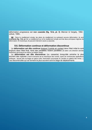6
déformation progressive est non coaxiale (fig. 12-b, pl. 3) -Mercier & Vergely, 1992;
Jolivet, 1995-.
NB : Dans le cisaillement simple, les plans de cisaillement ne subissent aucune déformation, ils sont
invariants (fig. 12-b, pl. 3). Le cisaillement pur et le cisaillement simple sont les deux principaux régimes de
déformation. En tectonique, ils peuvent intervenir seuls ou associés.
II.6. Déformation continue et déformation discontinue
La déformation est dite continue lorsque 2 points en contact dans l'état initial le sont
toujours dans l'état final. Ainsi des parallèles restent parallèles (et selon une direction donnée
l'extension est toujours la même, la rotation aussi).
La déformation est dite discontinue (ou cassante) lorsqu'elle entraîne le plus
souvent des ruptures (c'est le domaine de la mécanique des roches, ayant de nombreuses applications
pratiques : tenues des ouvrages en génie civile, fracturation provoquée en carrière ou galerie des mines...).
Les discontinuités qui se forment le plus souvent sont le siège de déplacements.
 
