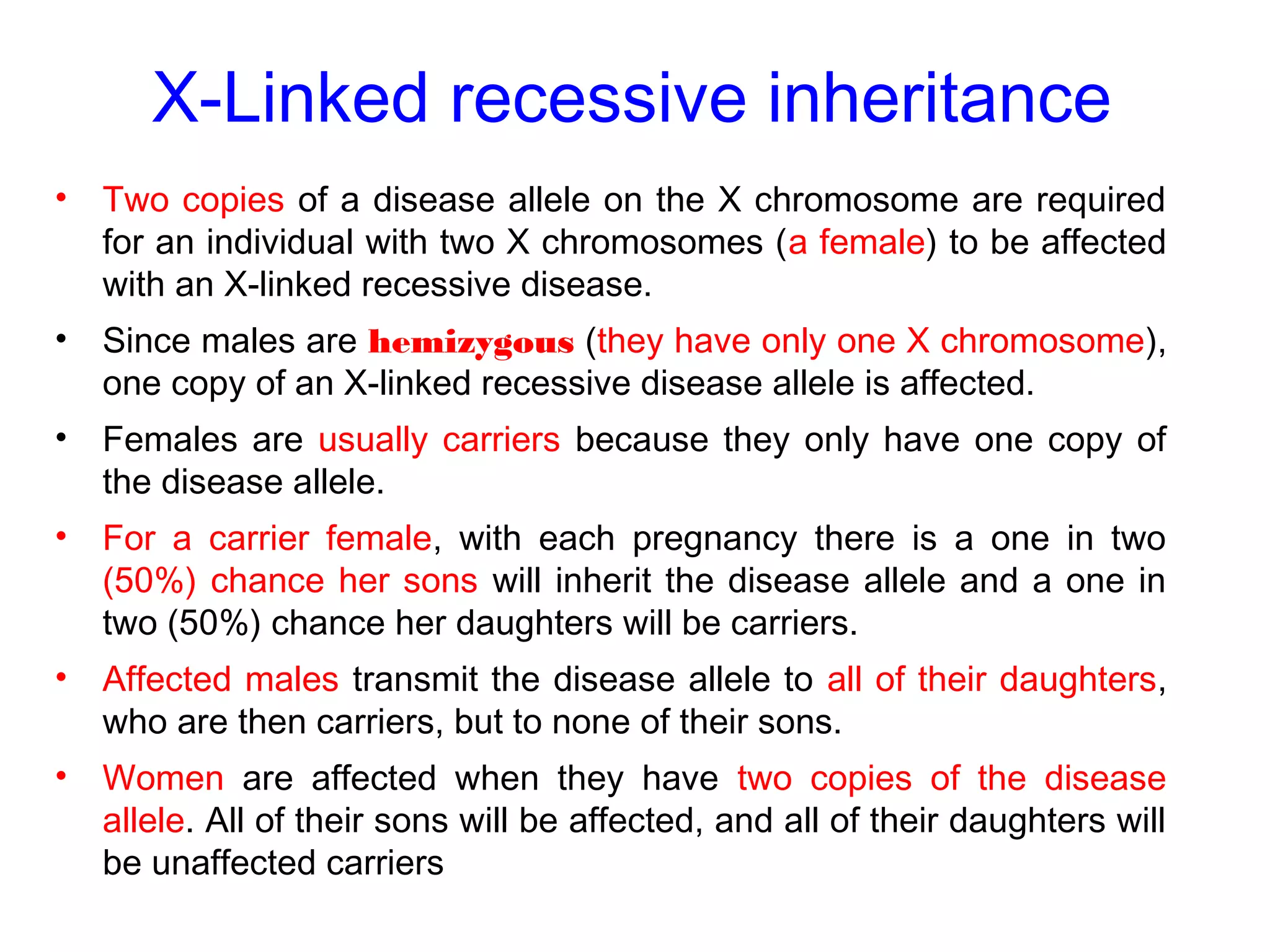 X-Linked recessive inheritance
• Two copies of a disease allele on the X chromosome are required
for an individual with two X chromosomes (a female) to be affected
with an X-linked recessive disease.
• Since males are hemizygous (they have only one X chromosome),
one copy of an X-linked recessive disease allele is affected.
• Females are usually carriers because they only have one copy of
the disease allele.
• For a carrier female, with each pregnancy there is a one in two
(50%) chance her sons will inherit the disease allele and a one in
two (50%) chance her daughters will be carriers.
• Affected males transmit the disease allele to all of their daughters,
who are then carriers, but to none of their sons.
• Women are affected when they have two copies of the disease
allele. All of their sons will be affected, and all of their daughters will
be unaffected carriers
 