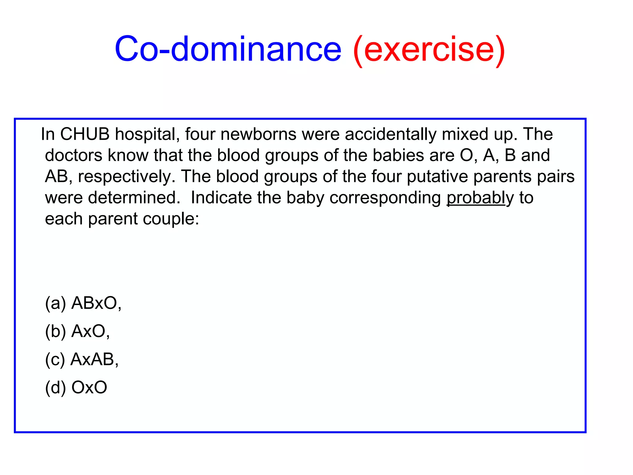 Co-dominance (exercise)
In CHUB hospital, four newborns were accidentally mixed up. The
doctors know that the blood groups of the babies are O, A, B and
AB, respectively. The blood groups of the four putative parents pairs
were determined. Indicate the baby corresponding probably to
each parent couple:
(a) ABxO,
(b) AxO,
(c) AxAB,
(d) OxO
 