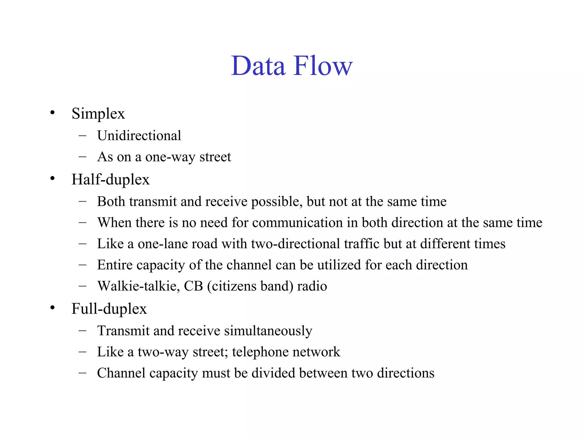 Data Flow
• Simplex
– Unidirectional
– As on a one-way street
• Half-duplex
– Both transmit and receive possible, but not at the same time
– When there is no need for communication in both direction at the same time
– Like a one-lane road with two-directional traffic but at different times
– Entire capacity of the channel can be utilized for each direction
– Walkie-talkie, CB (citizens band) radio
• Full-duplex
– Transmit and receive simultaneously
– Like a two-way street; telephone network
– Channel capacity must be divided between two directions
 