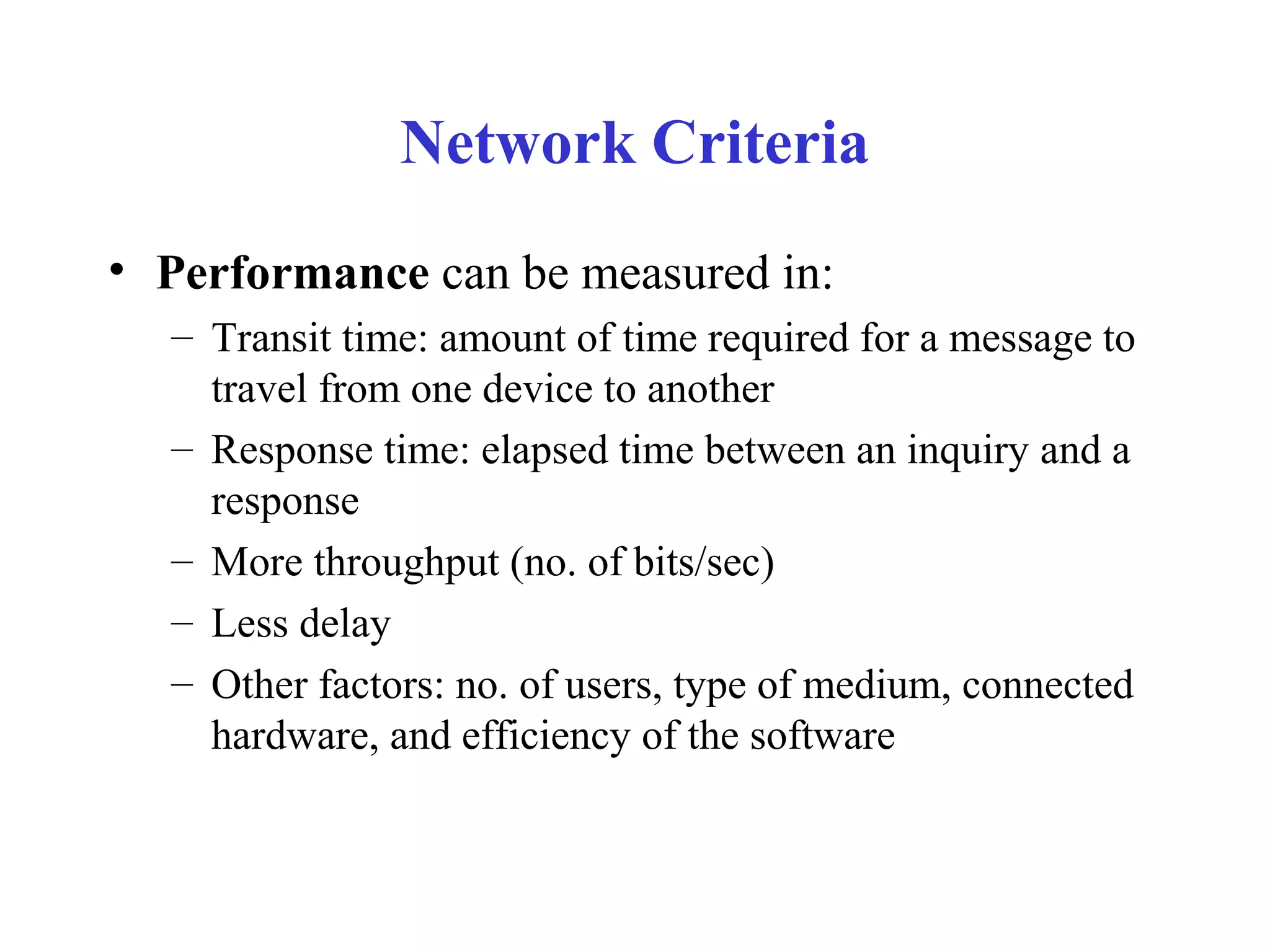 Network Criteria
• Performance can be measured in:
– Transit time: amount of time required for a message to
travel from one device to another
– Response time: elapsed time between an inquiry and a
response
– More throughput (no. of bits/sec)
– Less delay
– Other factors: no. of users, type of medium, connected
hardware, and efficiency of the software
 