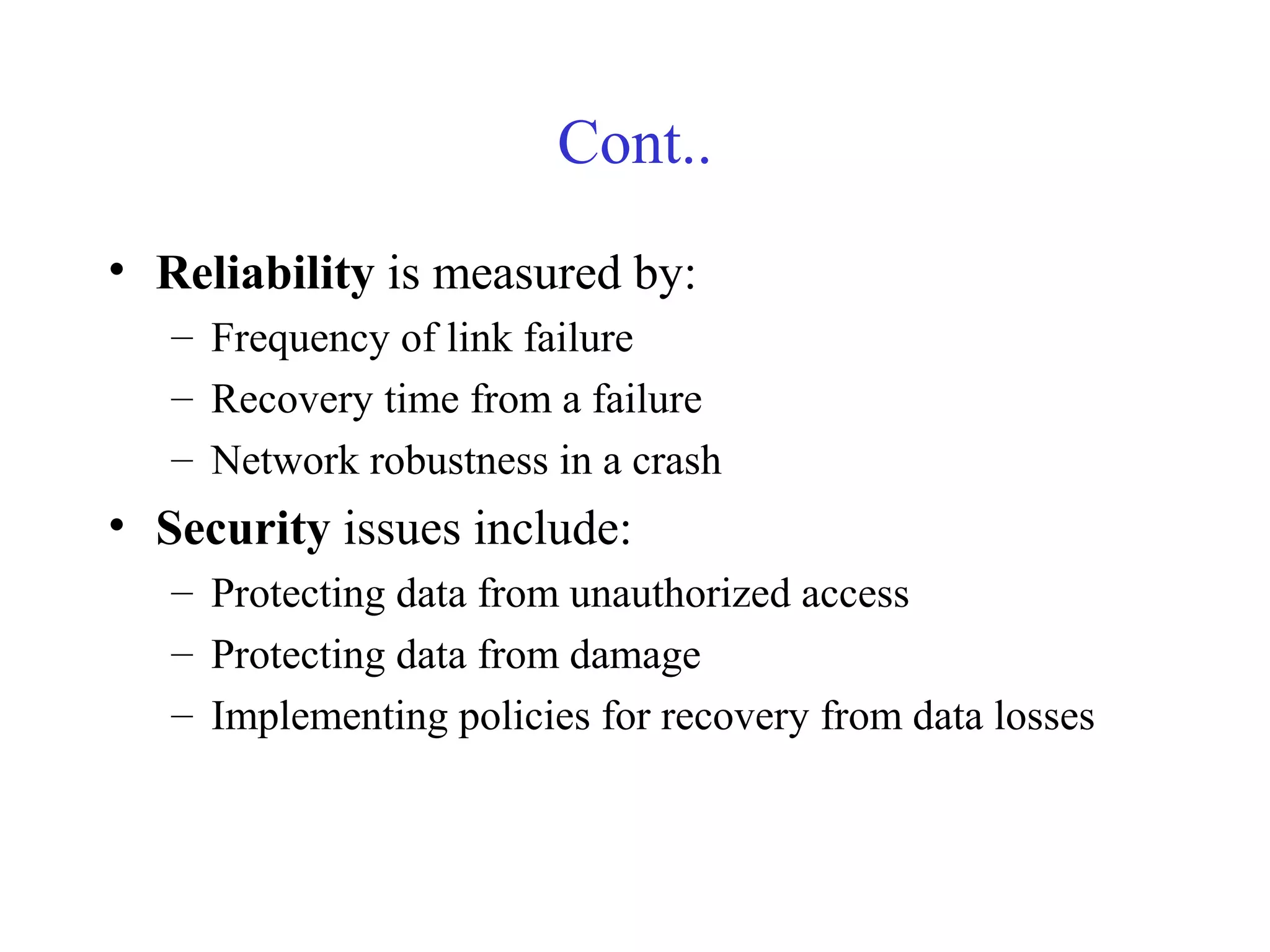 Cont..
• Reliability is measured by:
– Frequency of link failure
– Recovery time from a failure
– Network robustness in a crash
• Security issues include:
– Protecting data from unauthorized access
– Protecting data from damage
– Implementing policies for recovery from data losses
 