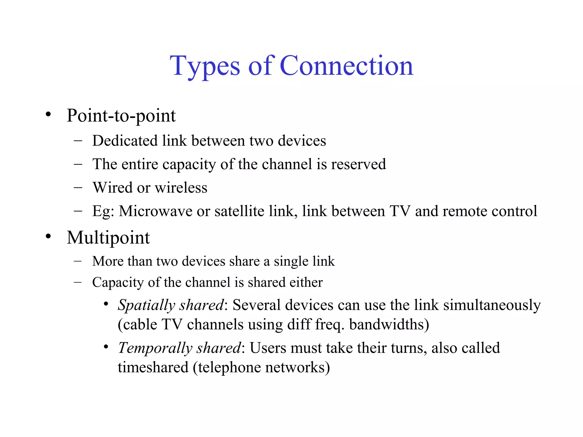 Types of Connection
• Point-to-point
– Dedicated link between two devices
– The entire capacity of the channel is reserved
– Wired or wireless
– Eg: Microwave or satellite link, link between TV and remote control
• Multipoint
– More than two devices share a single link
– Capacity of the channel is shared either
• Spatially shared: Several devices can use the link simultaneously
(cable TV channels using diff freq. bandwidths)
• Temporally shared: Users must take their turns, also called
timeshared (telephone networks)
 