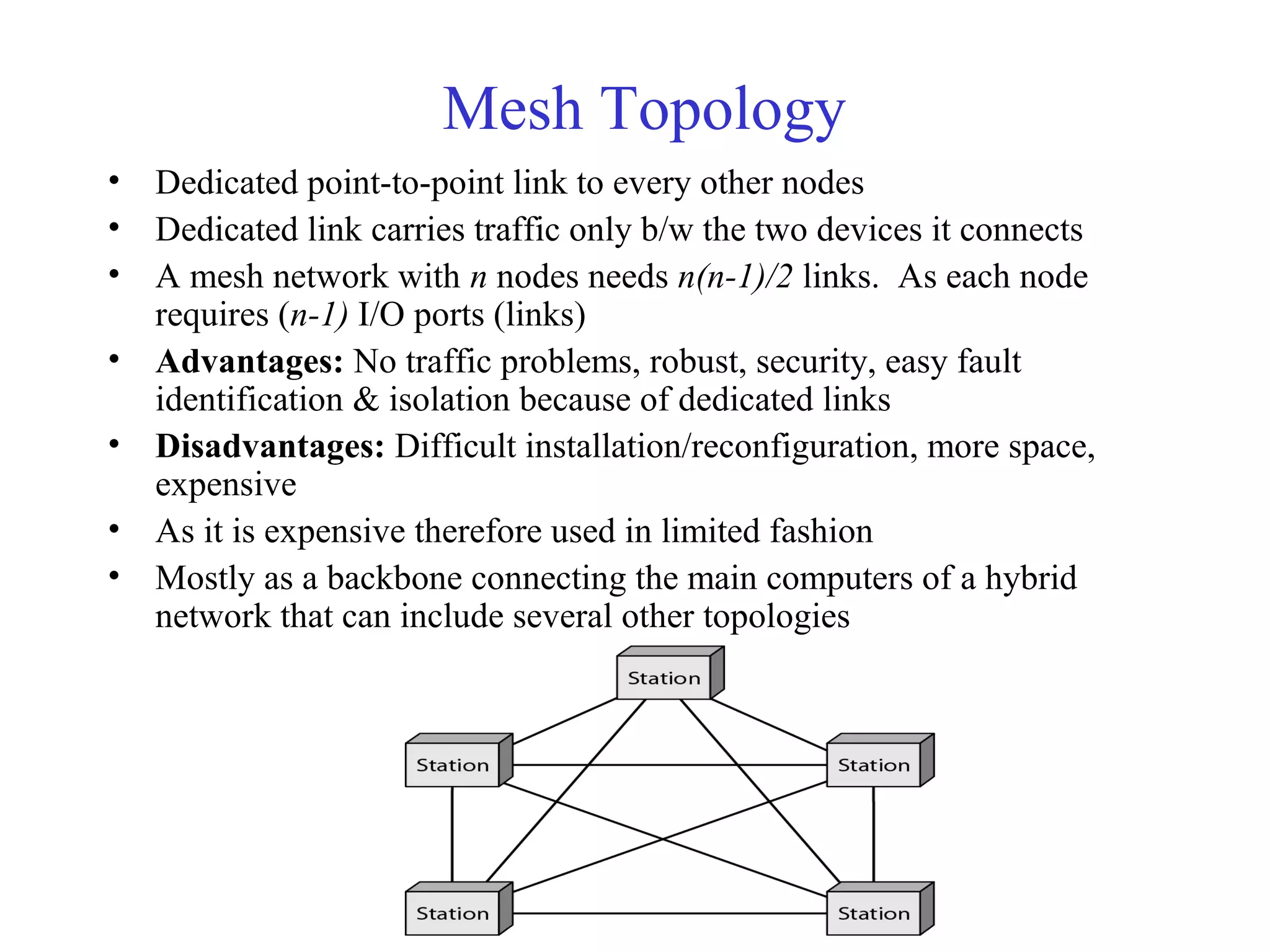 Mesh Topology
• Dedicated point-to-point link to every other nodes
• Dedicated link carries traffic only b/w the two devices it connects
• A mesh network with n nodes needs n(n-1)/2 links. As each node
requires (n-1) I/O ports (links)
• Advantages: No traffic problems, robust, security, easy fault
identification & isolation because of dedicated links
• Disadvantages: Difficult installation/reconfiguration, more space,
expensive
• As it is expensive therefore used in limited fashion
• Mostly as a backbone connecting the main computers of a hybrid
network that can include several other topologies
 