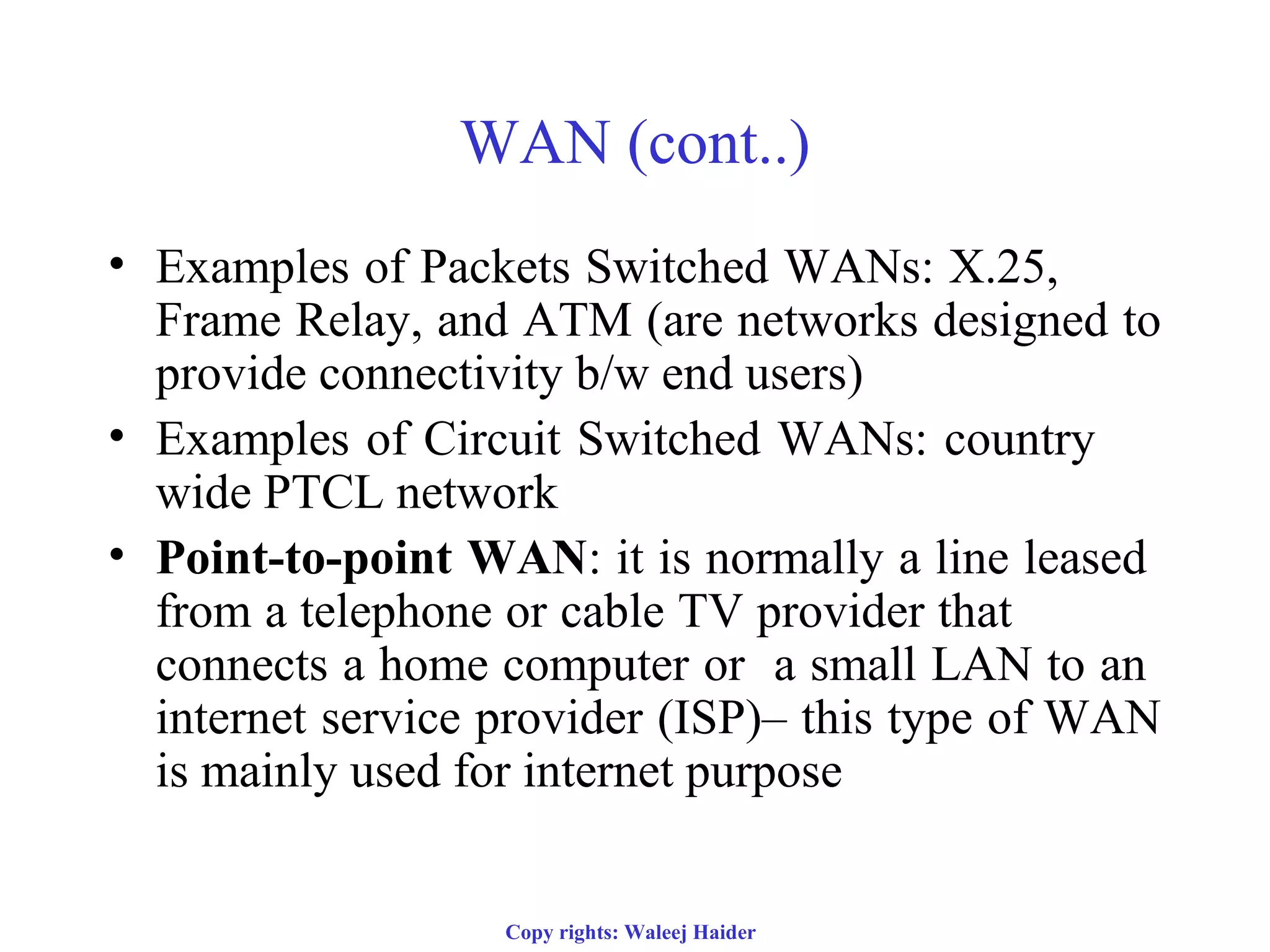 Copy rights: Waleej Haider
WAN (cont..)
• Examples of Packets Switched WANs: X.25,
Frame Relay, and ATM (are networks designed to
provide connectivity b/w end users)
• Examples of Circuit Switched WANs: country
wide PTCL network
• Point-to-point WAN: it is normally a line leased
from a telephone or cable TV provider that
connects a home computer or a small LAN to an
internet service provider (ISP)– this type of WAN
is mainly used for internet purpose
 