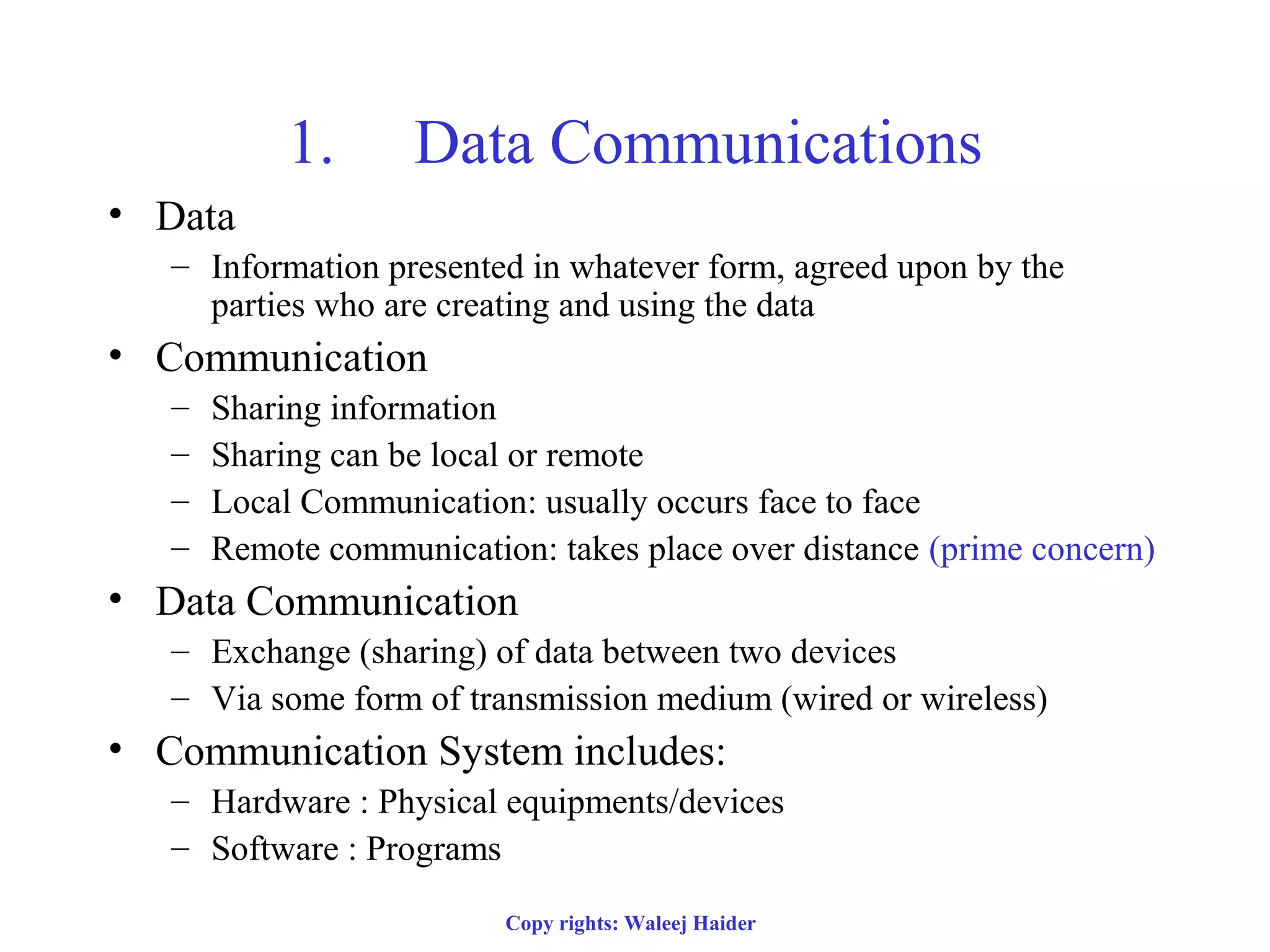 1. Data Communications
• Data
– Information presented in whatever form, agreed upon by the
parties who are creating and using the data
• Communication
– Sharing information
– Sharing can be local or remote
– Local Communication: usually occurs face to face
– Remote communication: takes place over distance (prime concern)
• Data Communication
– Exchange (sharing) of data between two devices
– Via some form of transmission medium (wired or wireless)
• Communication System includes:
– Hardware : Physical equipments/devices
– Software : Programs
Copy rights: Waleej Haider
 