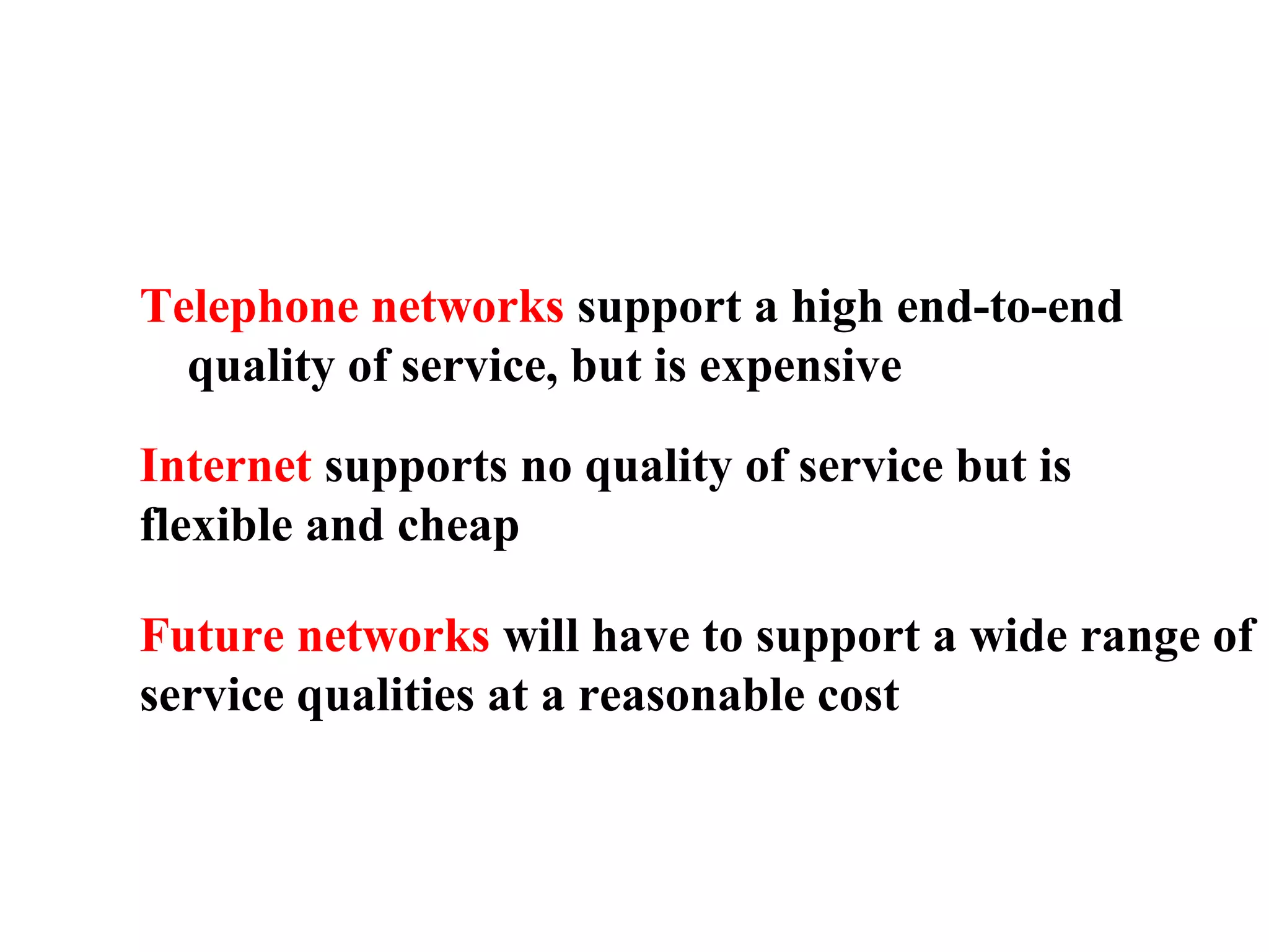 Telephone networks support a high end-to-end
quality of service, but is expensive
Internet supports no quality of service but is
flexible and cheap
Future networks will have to support a wide range of
service qualities at a reasonable cost
 