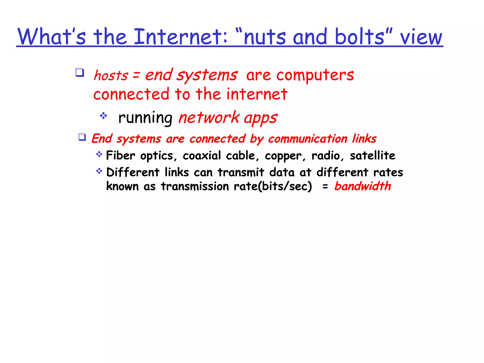 What’s the Internet: “nuts and bolts” view
 hosts = end systems are computers
connected to the internet
 running network apps
 End systems are connected by communication links
 Fiber optics, coaxial cable, copper, radio, satellite
 Different links can transmit data at different rates
known as transmission rate(bits/sec) = bandwidth
 