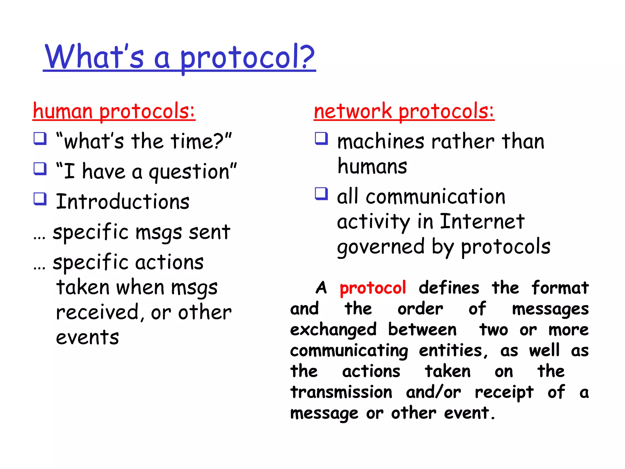 What’s a protocol?
human protocols:
 “what’s the time?”
 “I have a question”
 Introductions
… specific msgs sent
… specific actions
taken when msgs
received, or other
events
network protocols:
 machines rather than
humans
 all communication
activity in Internet
governed by protocols
A protocol defines the format
and the order of messages
exchanged between two or more
communicating entities, as well as
the actions taken on the
transmission and/or receipt of a
message or other event.
 