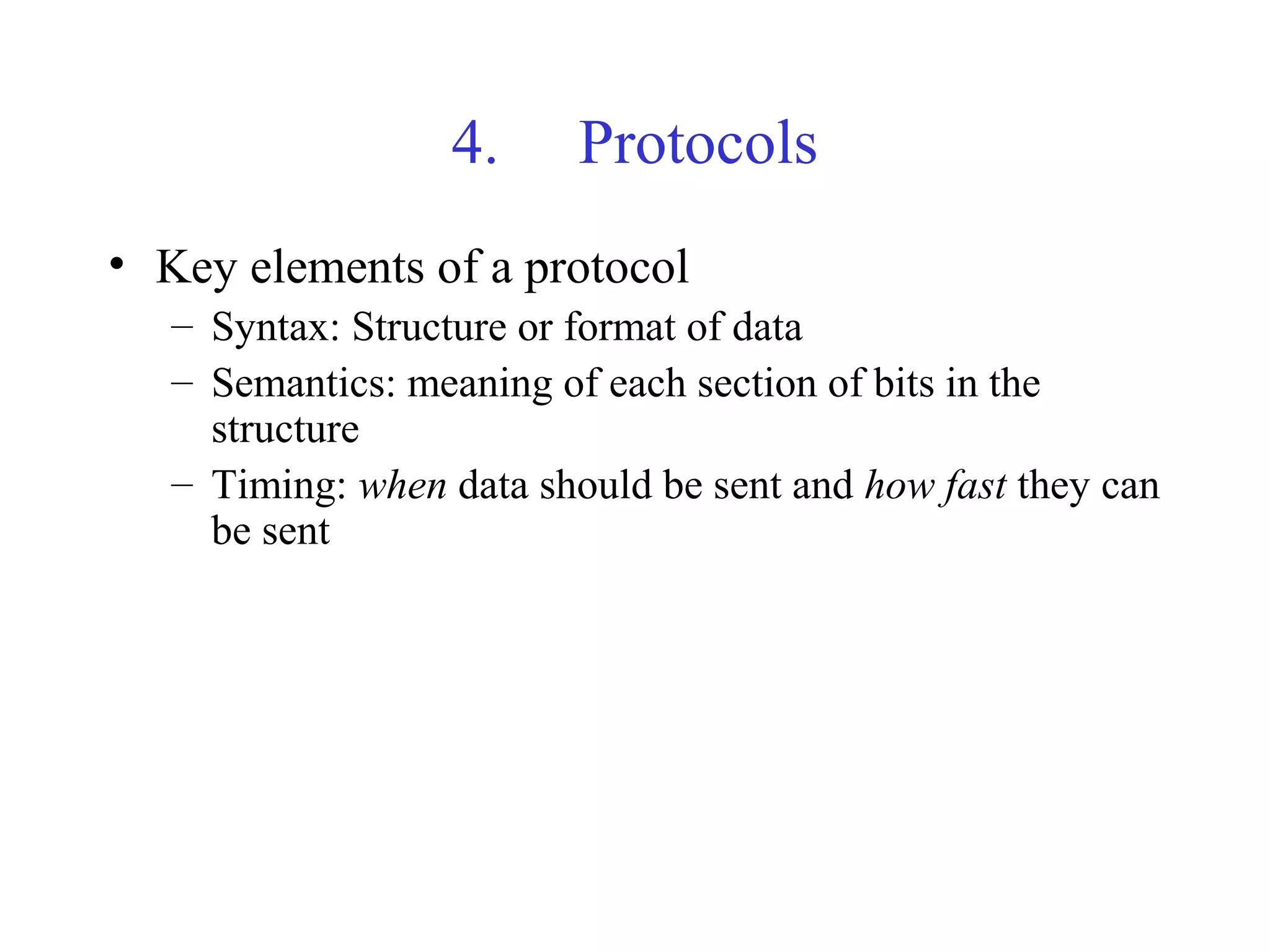 4. Protocols
• Key elements of a protocol
– Syntax: Structure or format of data
– Semantics: meaning of each section of bits in the
structure
– Timing: when data should be sent and how fast they can
be sent
 