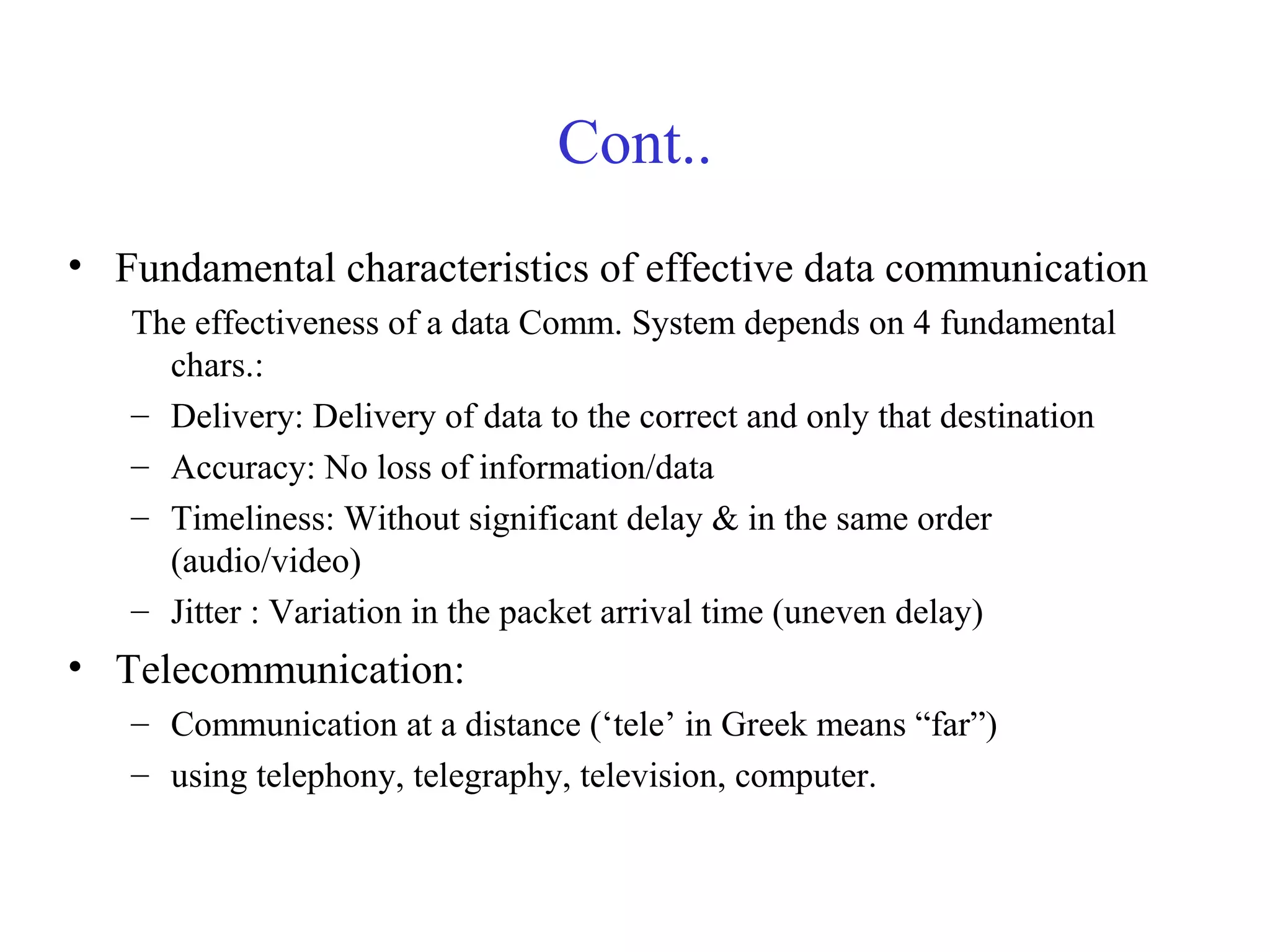 Cont..
• Fundamental characteristics of effective data communication
The effectiveness of a data Comm. System depends on 4 fundamental
chars.:
– Delivery: Delivery of data to the correct and only that destination
– Accuracy: No loss of information/data
– Timeliness: Without significant delay & in the same order
(audio/video)
– Jitter : Variation in the packet arrival time (uneven delay)
• Telecommunication:
– Communication at a distance (‘tele’ in Greek means “far”)
– using telephony, telegraphy, television, computer.
 