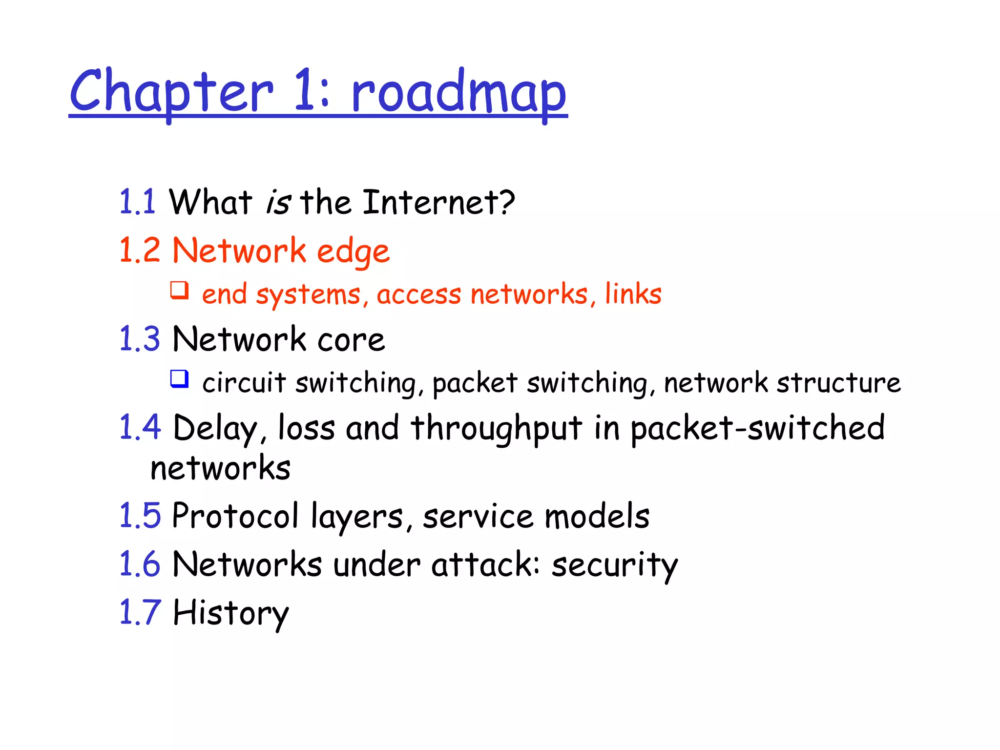 Chapter 1: roadmap
1.1 What is the Internet?
1.2 Network edge
 end systems, access networks, links
1.3 Network core
 circuit switching, packet switching, network structure
1.4 Delay, loss and throughput in packet-switched
networks
1.5 Protocol layers, service models
1.6 Networks under attack: security
1.7 History
 