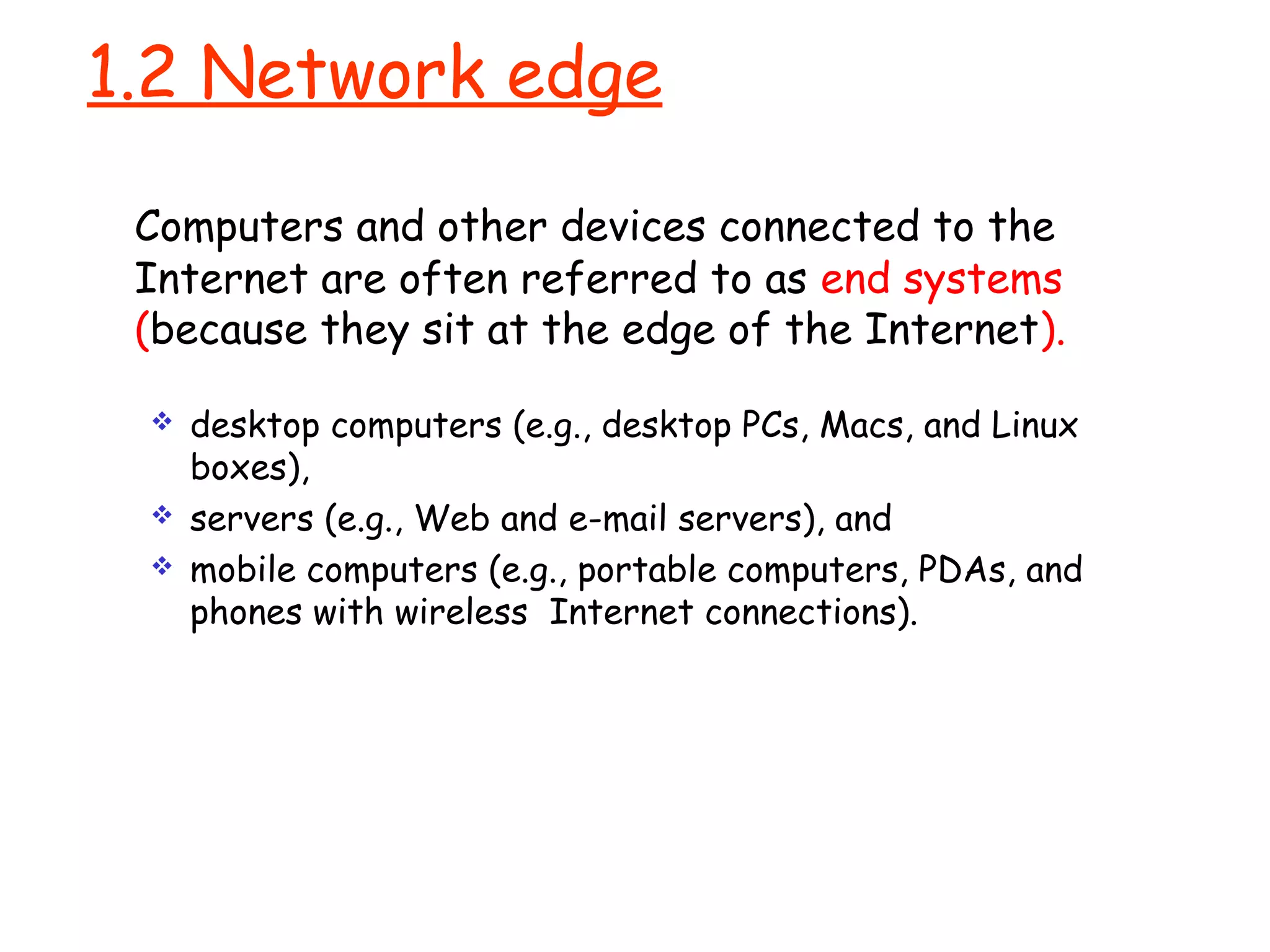 1.2 Network edge
Computers and other devices connected to the
Internet are often referred to as end systems
(because they sit at the edge of the Internet).
 desktop computers (e.g., desktop PCs, Macs, and Linux
boxes),
 servers (e.g., Web and e-mail servers), and
 mobile computers (e.g., portable computers, PDAs, and
phones with wireless Internet connections).
 