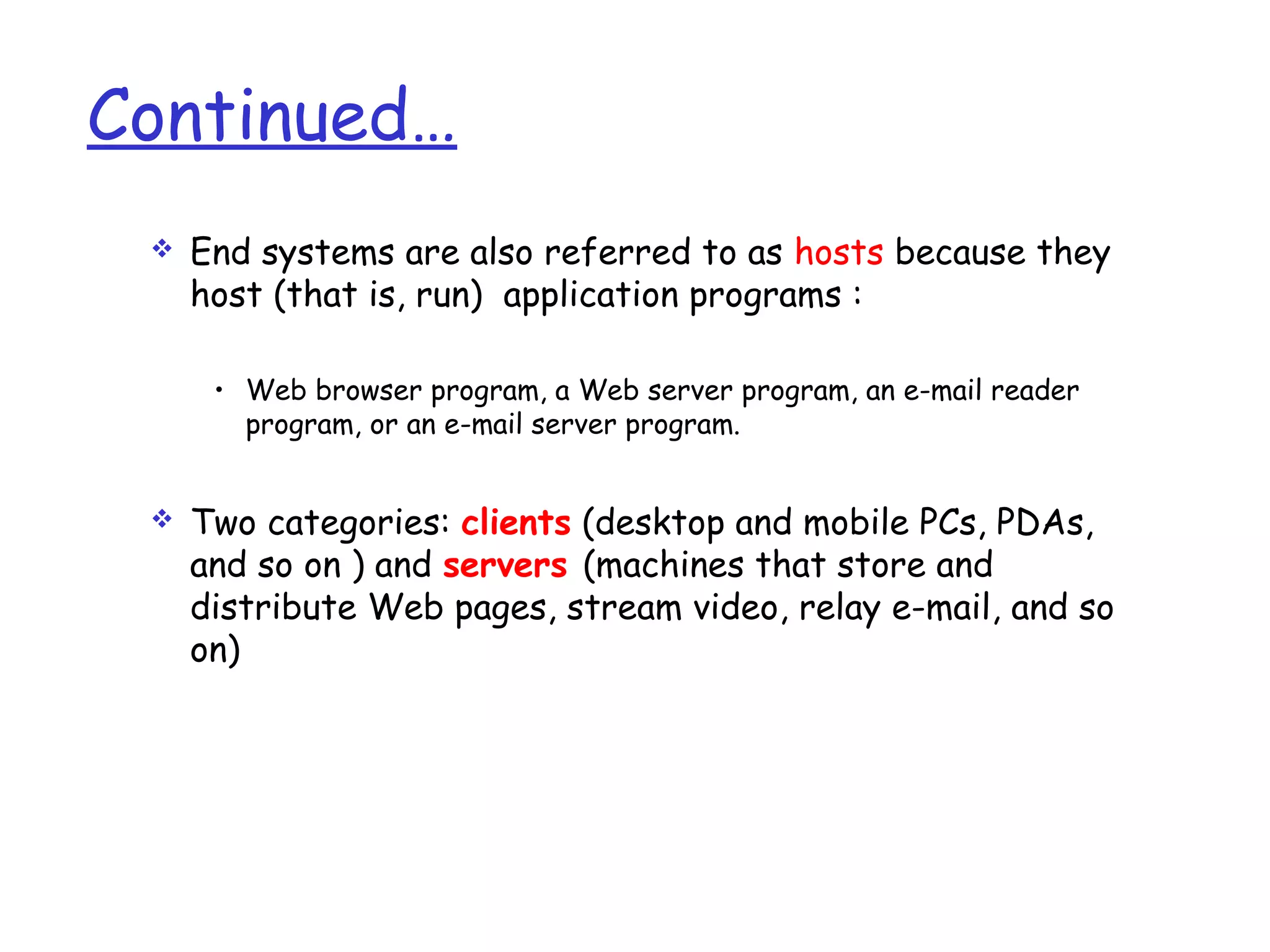 Continued…
 End systems are also referred to as hosts because they
host (that is, run) application programs :
• Web browser program, a Web server program, an e-mail reader
program, or an e-mail server program.
 Two categories: clients (desktop and mobile PCs, PDAs,
and so on ) and servers (machines that store and
distribute Web pages, stream video, relay e-mail, and so
on)
 