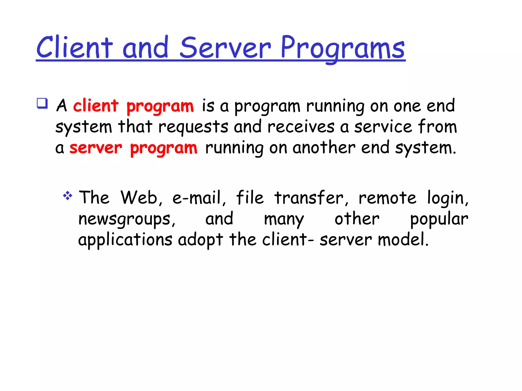 Client and Server Programs
 A client program is a program running on one end
system that requests and receives a service from
a server program running on another end system.
 The Web, e-mail, file transfer, remote login,
newsgroups, and many other popular
applications adopt the client- server model.
 