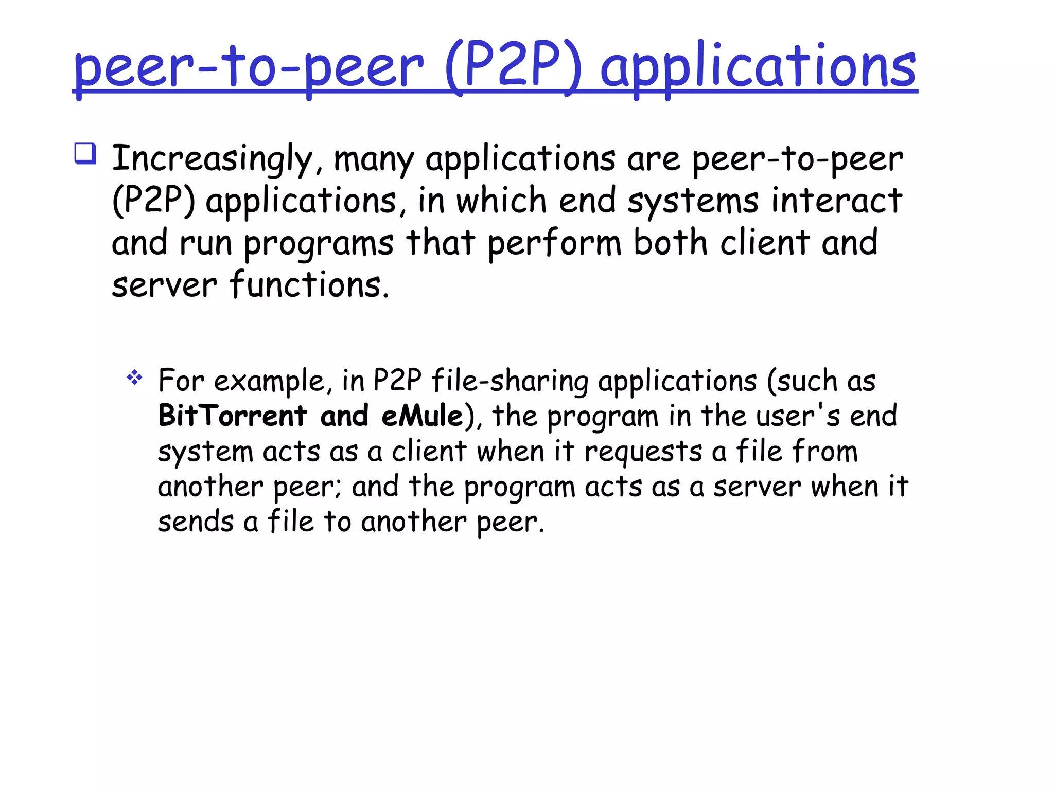 peer-to-peer (P2P) applications
 Increasingly, many applications are peer-to-peer
(P2P) applications, in which end systems interact
and run programs that perform both client and
server functions.
 For example, in P2P file-sharing applications (such as
BitTorrent and eMule), the program in the user's end
system acts as a client when it requests a file from
another peer; and the program acts as a server when it
sends a file to another peer.
 