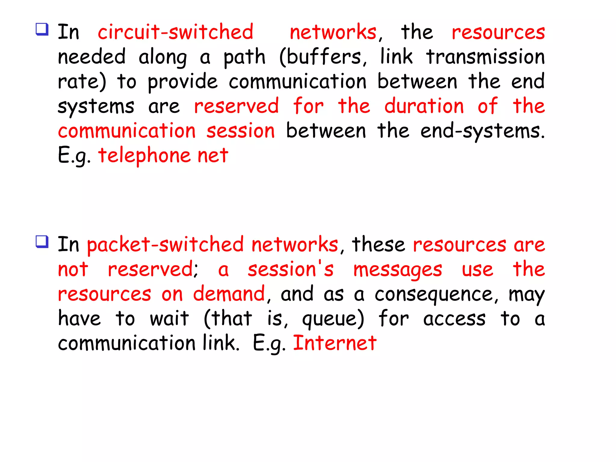  In circuit-switched networks, the resources
needed along a path (buffers, link transmission
rate) to provide communication between the end
systems are reserved for the duration of the
communication session between the end-systems.
E.g. telephone net
 In packet-switched networks, these resources are
not reserved; a session's messages use the
resources on demand, and as a consequence, may
have to wait (that is, queue) for access to a
communication link. E.g. Internet
 