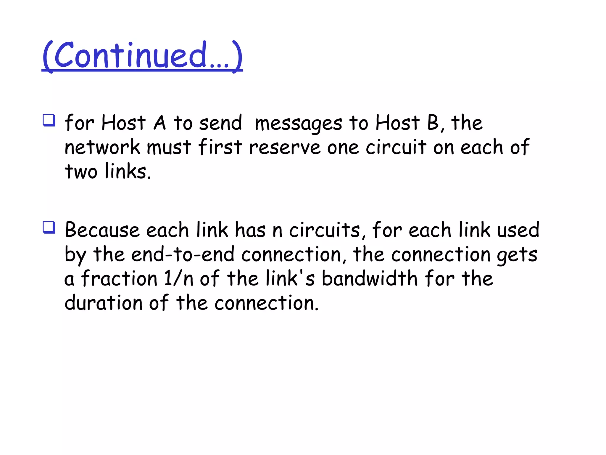 (Continued…)
 for Host A to send messages to Host B, the
network must first reserve one circuit on each of
two links.
 Because each link has n circuits, for each link used
by the end-to-end connection, the connection gets
a fraction 1/n of the link's bandwidth for the
duration of the connection.
 