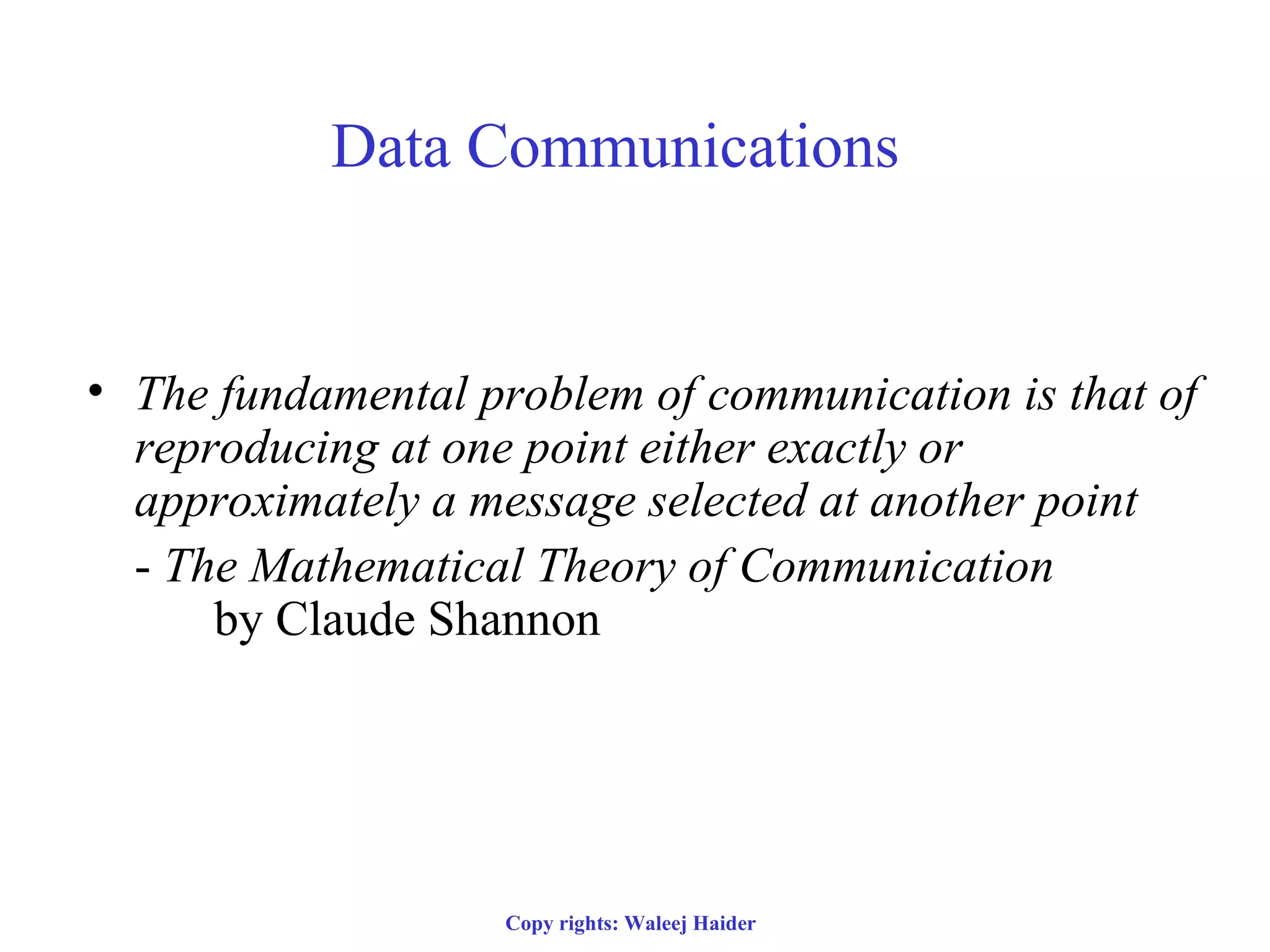 Data Communications
• The fundamental problem of communication is that of
reproducing at one point either exactly or
approximately a message selected at another point
- The Mathematical Theory of Communication
by Claude Shannon
Copy rights: Waleej Haider
 