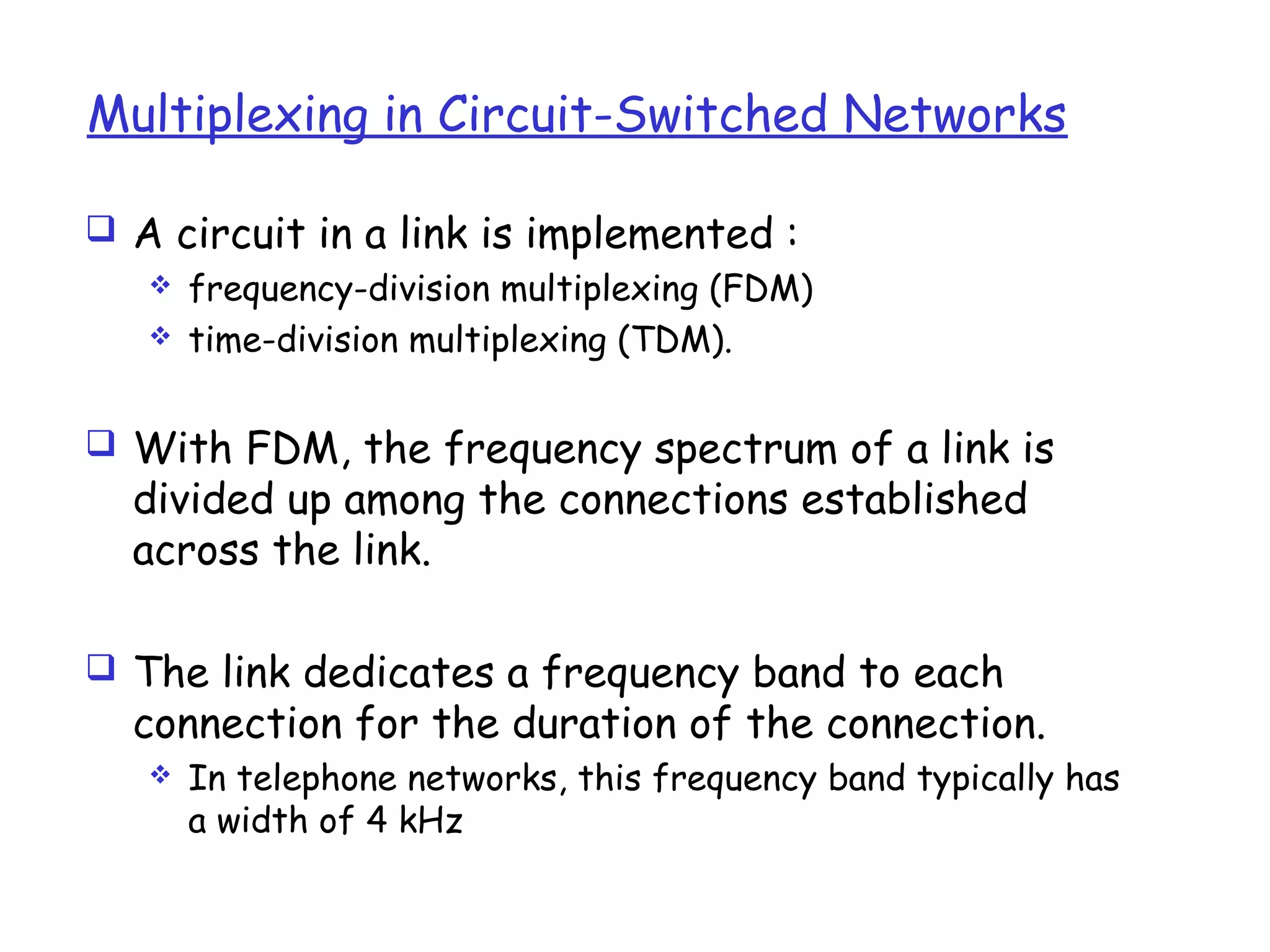 Multiplexing in Circuit-Switched Networks
 A circuit in a link is implemented :
 frequency-division multiplexing (FDM)
 time-division multiplexing (TDM).
 With FDM, the frequency spectrum of a link is
divided up among the connections established
across the link.
 The link dedicates a frequency band to each
connection for the duration of the connection.
 In telephone networks, this frequency band typically has
a width of 4 kHz
 