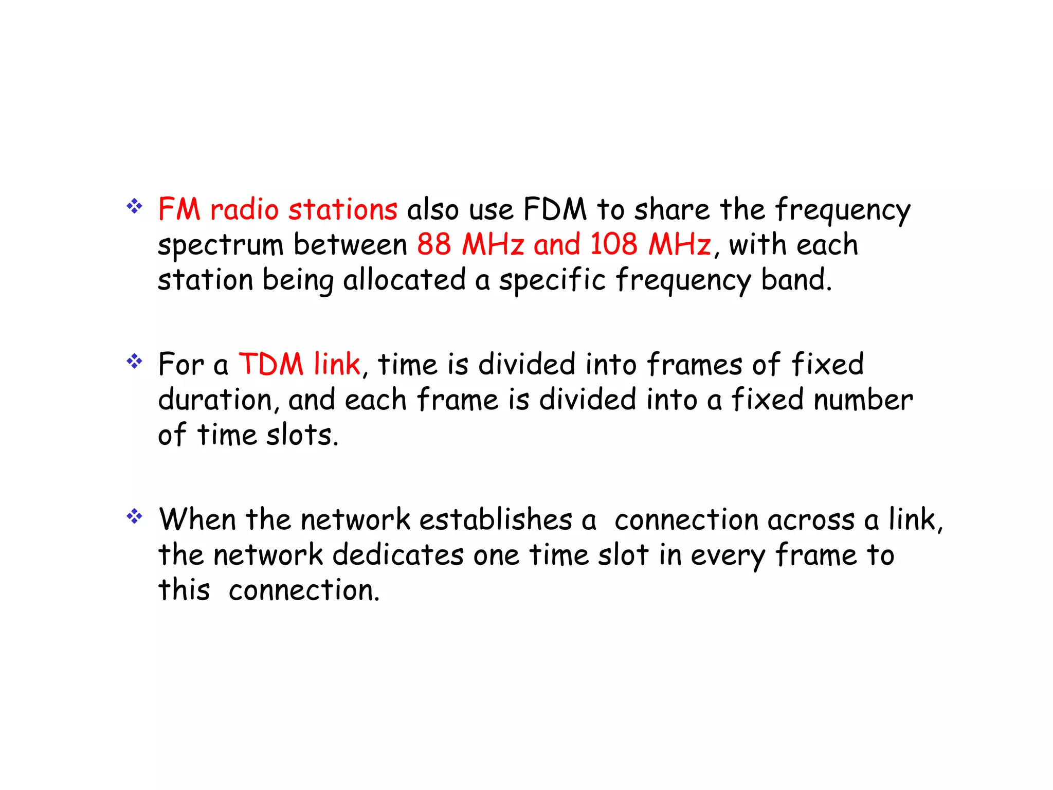  FM radio stations also use FDM to share the frequency
spectrum between 88 MHz and 108 MHz, with each
station being allocated a specific frequency band.
 For a TDM link, time is divided into frames of fixed
duration, and each frame is divided into a fixed number
of time slots.
 When the network establishes a connection across a link,
the network dedicates one time slot in every frame to
this connection.
 