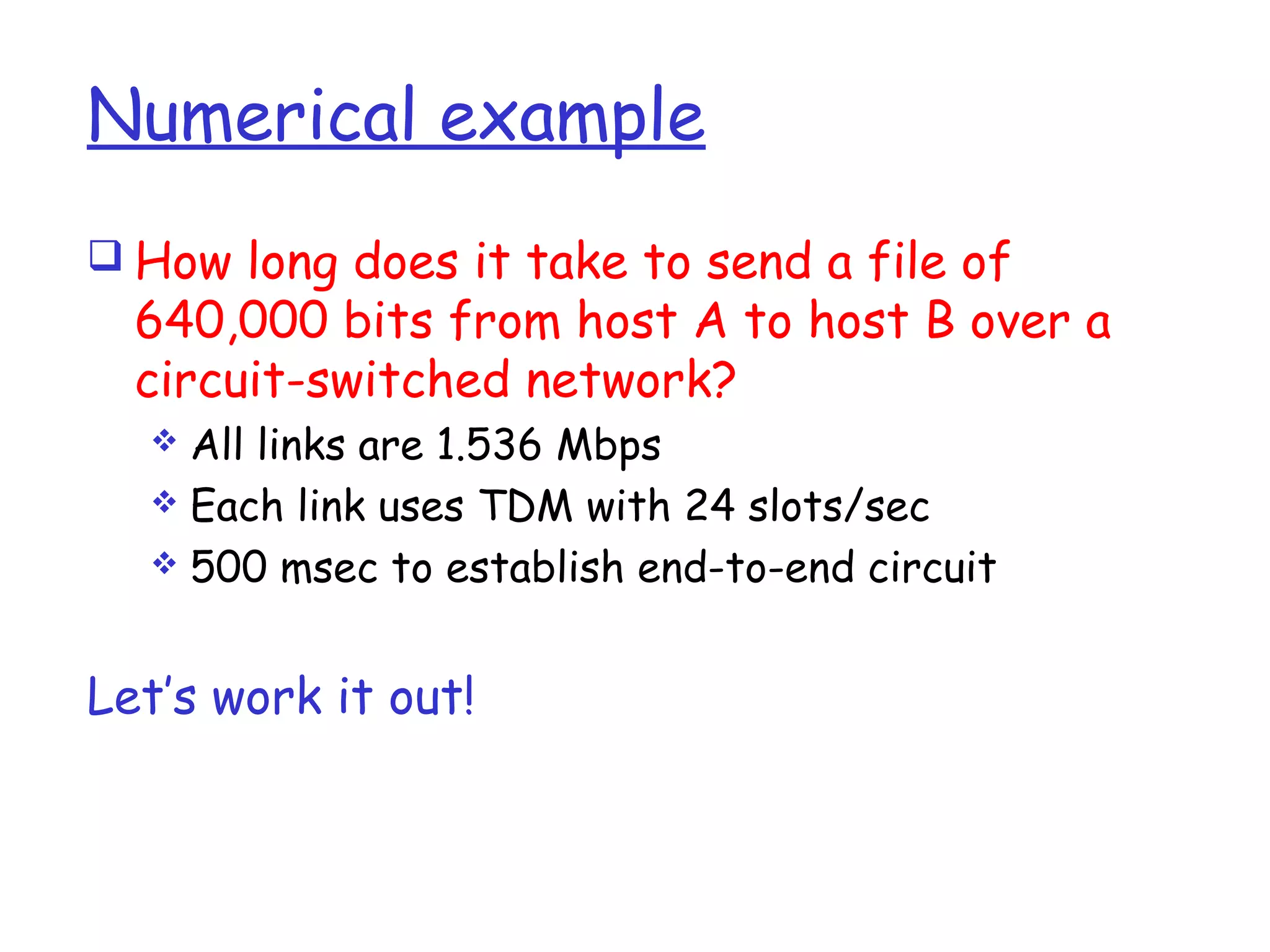 Numerical example
 How long does it take to send a file of
640,000 bits from host A to host B over a
circuit-switched network?
 All links are 1.536 Mbps
 Each link uses TDM with 24 slots/sec
 500 msec to establish end-to-end circuit
Let’s work it out!
 