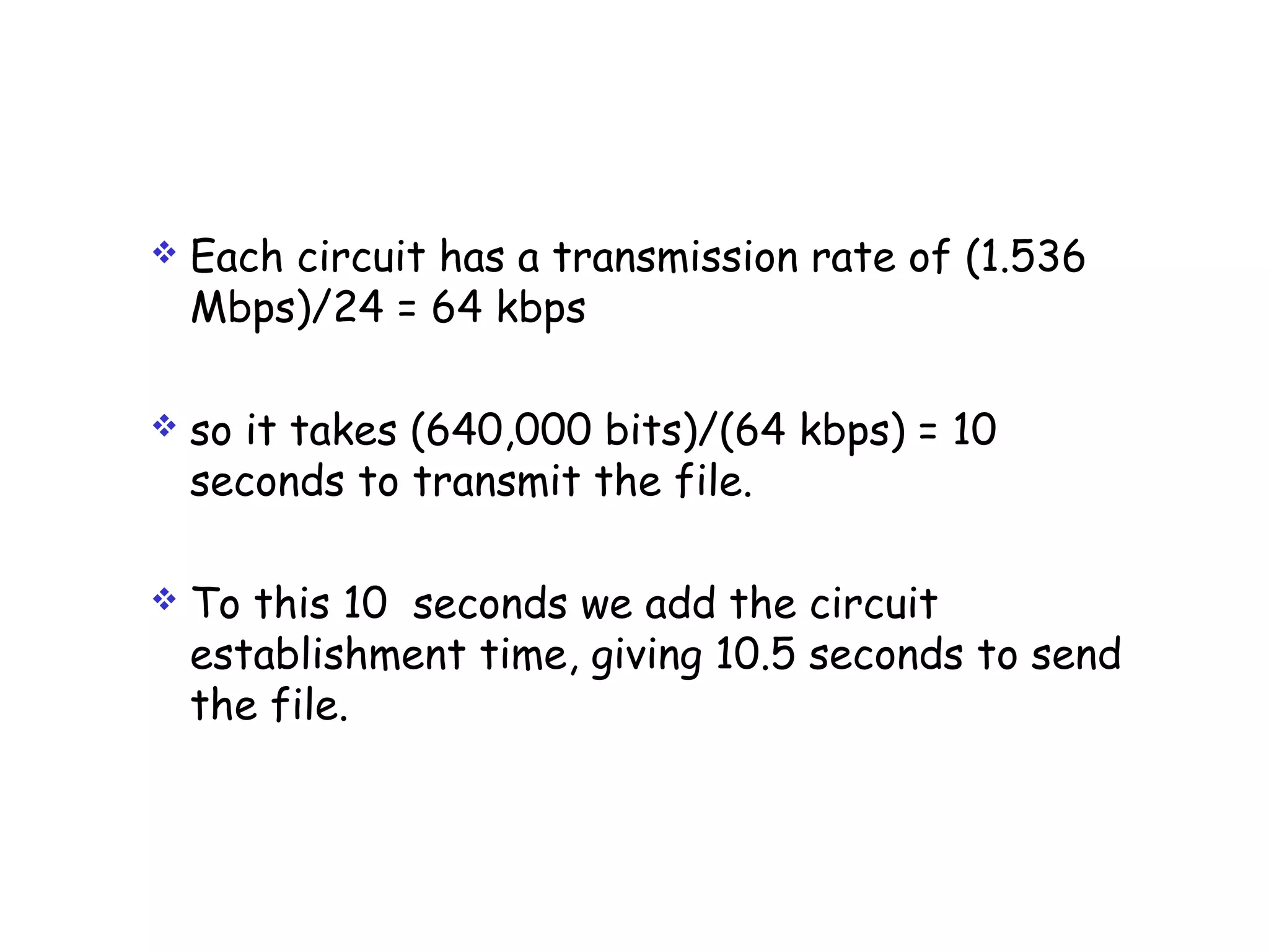  Each circuit has a transmission rate of (1.536
Mbps)/24 = 64 kbps
 so it takes (640,000 bits)/(64 kbps) = 10
seconds to transmit the file.
 To this 10 seconds we add the circuit
establishment time, giving 10.5 seconds to send
the file.
 