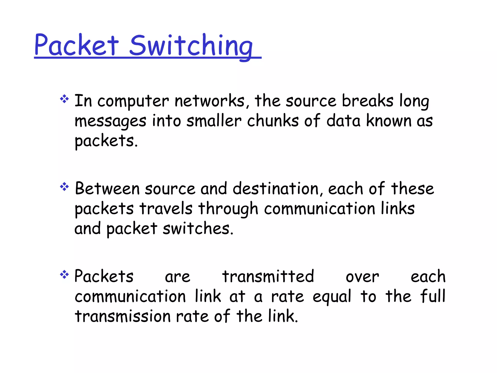 Packet Switching
 In computer networks, the source breaks long
messages into smaller chunks of data known as
packets.
 Between source and destination, each of these
packets travels through communication links
and packet switches.
 Packets are transmitted over each
communication link at a rate equal to the full
transmission rate of the link.
 