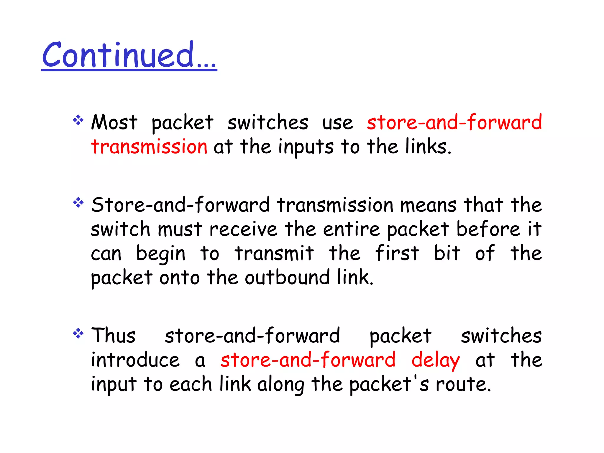 Continued…
 Most packet switches use store-and-forward
transmission at the inputs to the links.
 Store-and-forward transmission means that the
switch must receive the entire packet before it
can begin to transmit the first bit of the
packet onto the outbound link.
 Thus store-and-forward packet switches
introduce a store-and-forward delay at the
input to each link along the packet's route.
 