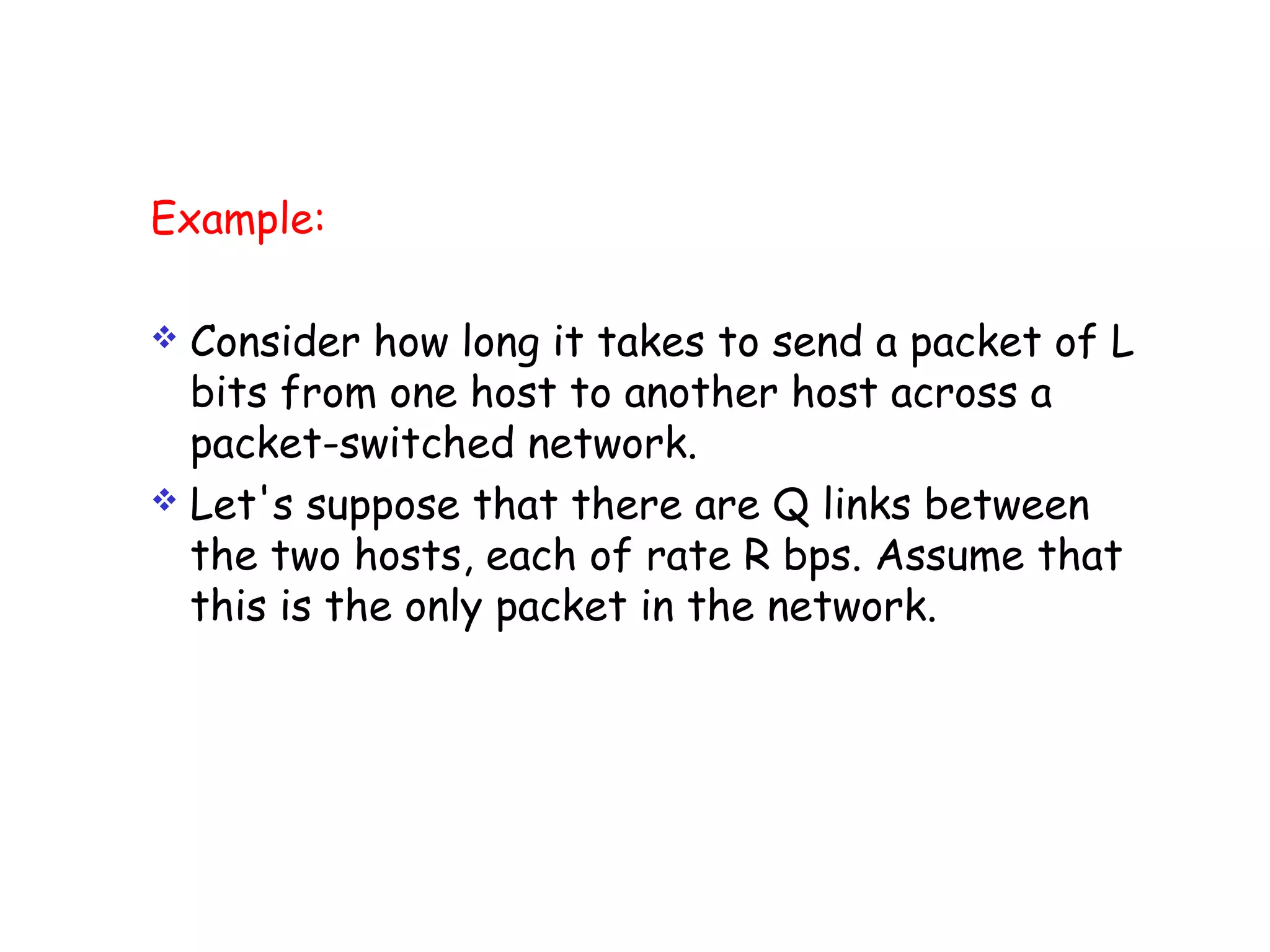 Example:
 Consider how long it takes to send a packet of L
bits from one host to another host across a
packet-switched network.
 Let's suppose that there are Q links between
the two hosts, each of rate R bps. Assume that
this is the only packet in the network.
 