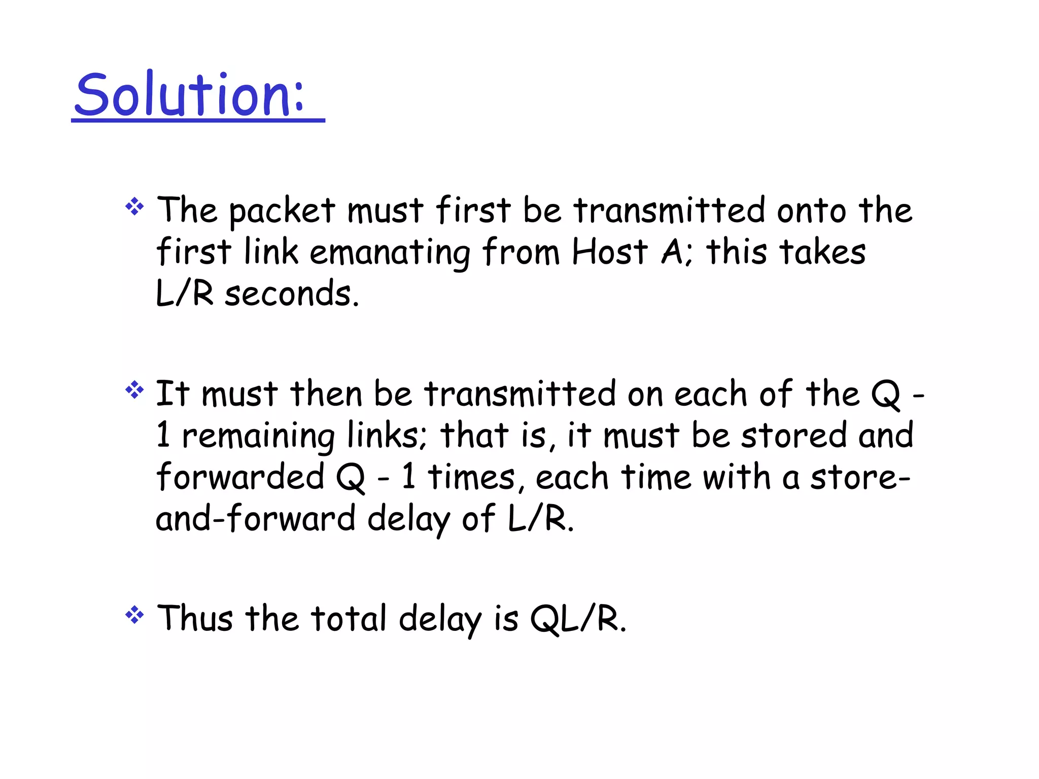 Solution:
 The packet must first be transmitted onto the
first link emanating from Host A; this takes
L/R seconds.
 It must then be transmitted on each of the Q -
1 remaining links; that is, it must be stored and
forwarded Q - 1 times, each time with a store-
and-forward delay of L/R.
 Thus the total delay is QL/R.
 