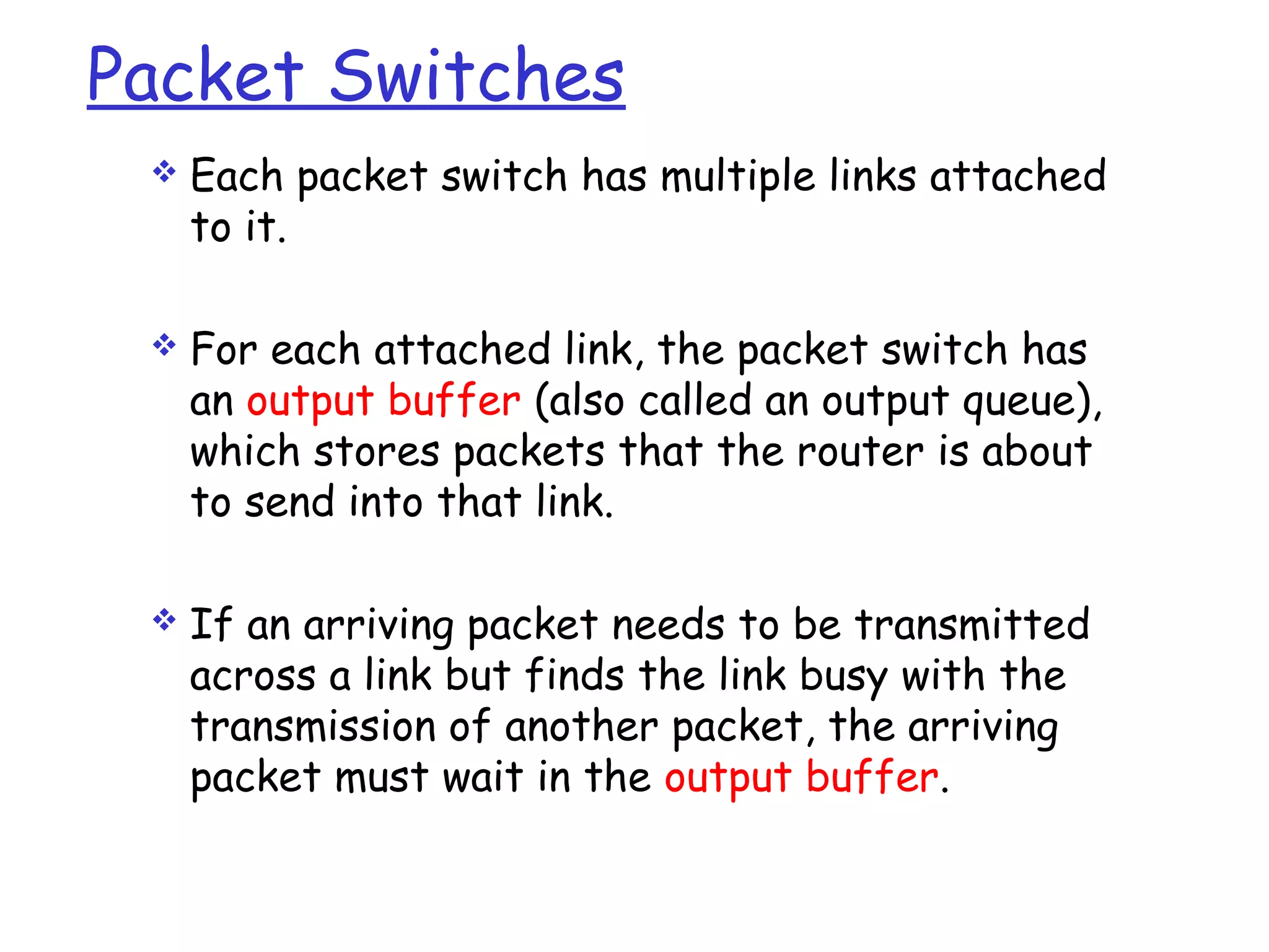 Packet Switches
 Each packet switch has multiple links attached
to it.
 For each attached link, the packet switch has
an output buffer (also called an output queue),
which stores packets that the router is about
to send into that link.
 If an arriving packet needs to be transmitted
across a link but finds the link busy with the
transmission of another packet, the arriving
packet must wait in the output buffer.
 