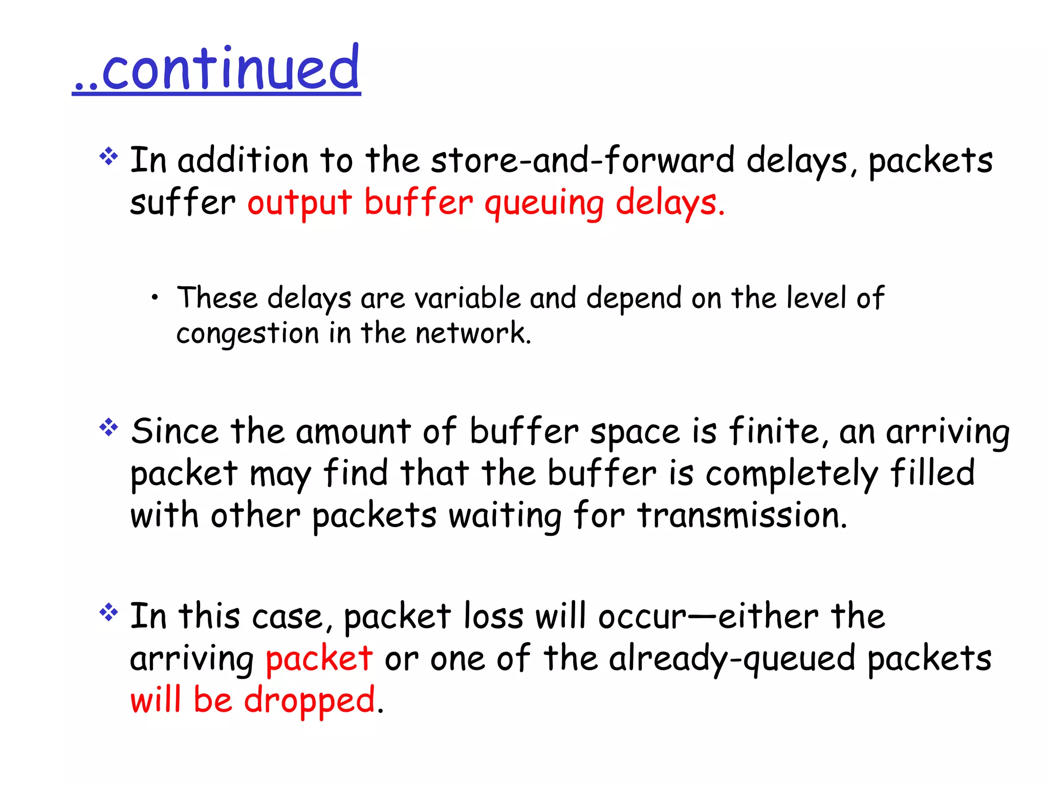 ..continued
 In addition to the store-and-forward delays, packets
suffer output buffer queuing delays.
• These delays are variable and depend on the level of
congestion in the network.
 Since the amount of buffer space is finite, an arriving
packet may find that the buffer is completely filled
with other packets waiting for transmission.
 In this case, packet loss will occur—either the
arriving packet or one of the already-queued packets
will be dropped.
 
