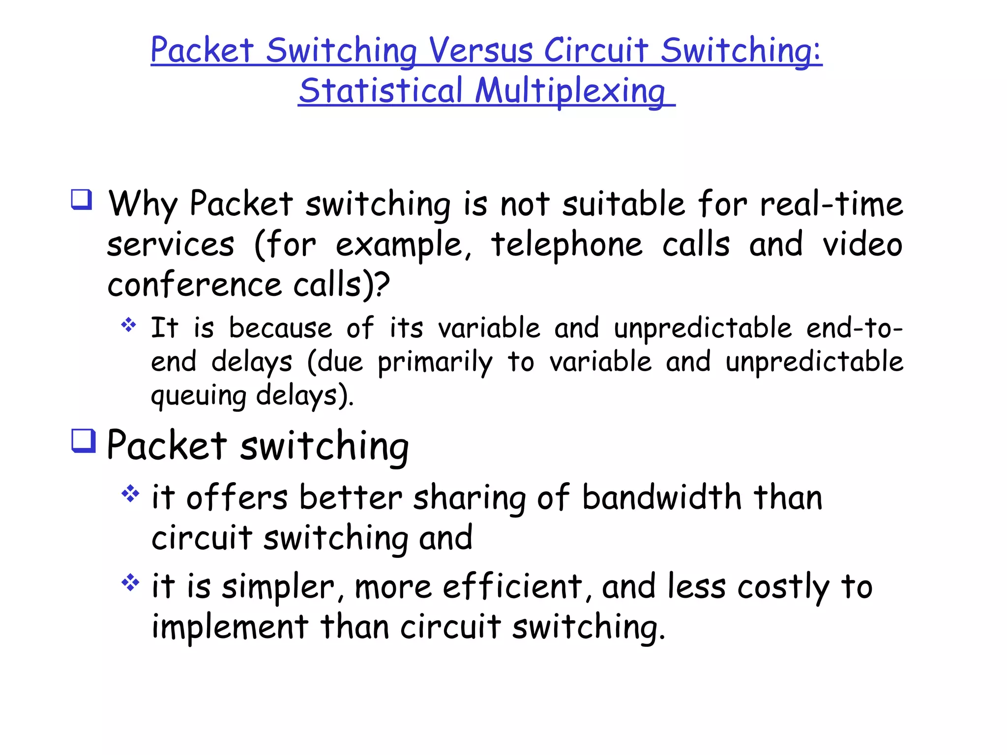 Packet Switching Versus Circuit Switching:
Statistical Multiplexing
 Why Packet switching is not suitable for real-time
services (for example, telephone calls and video
conference calls)?
 It is because of its variable and unpredictable end-to-
end delays (due primarily to variable and unpredictable
queuing delays).
 Packet switching
 it offers better sharing of bandwidth than
circuit switching and
 it is simpler, more efficient, and less costly to
implement than circuit switching.
 