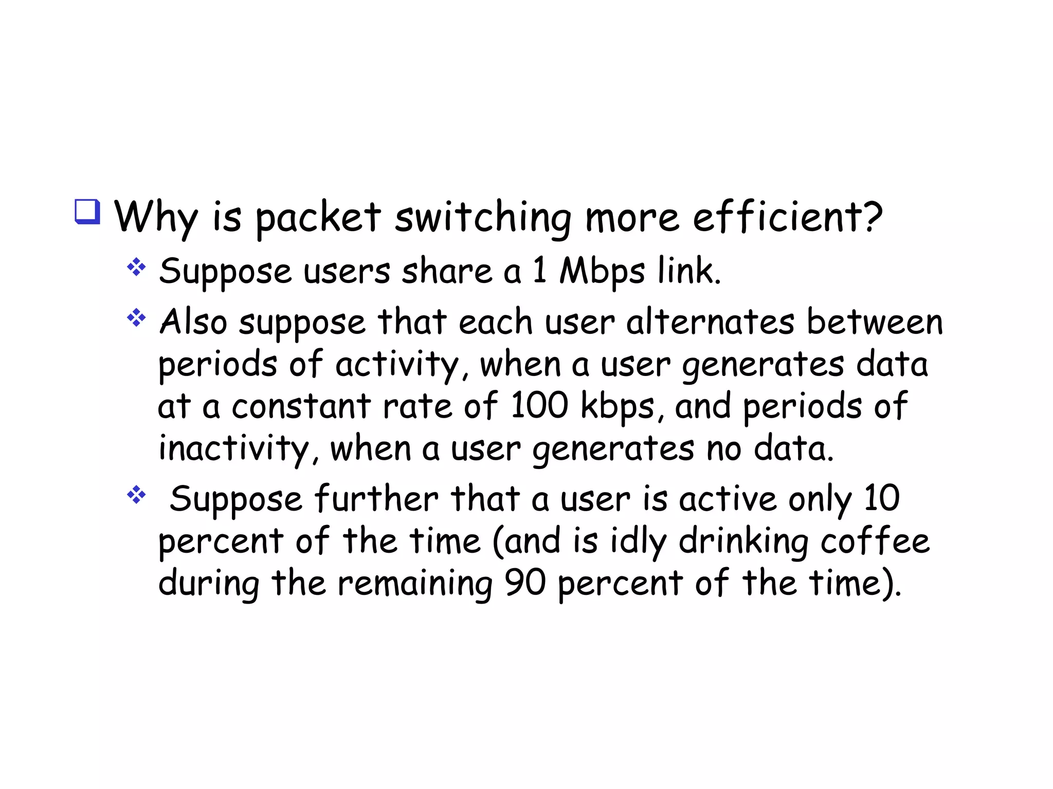  Why is packet switching more efficient?
 Suppose users share a 1 Mbps link.
 Also suppose that each user alternates between
periods of activity, when a user generates data
at a constant rate of 100 kbps, and periods of
inactivity, when a user generates no data.
 Suppose further that a user is active only 10
percent of the time (and is idly drinking coffee
during the remaining 90 percent of the time).
 