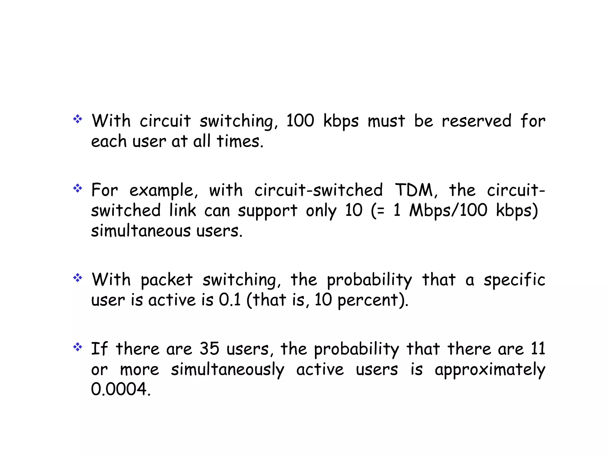  With circuit switching, 100 kbps must be reserved for
each user at all times.
 For example, with circuit-switched TDM, the circuit-
switched link can support only 10 (= 1 Mbps/100 kbps)
simultaneous users.
 With packet switching, the probability that a specific
user is active is 0.1 (that is, 10 percent).
 If there are 35 users, the probability that there are 11
or more simultaneously active users is approximately
0.0004.
 