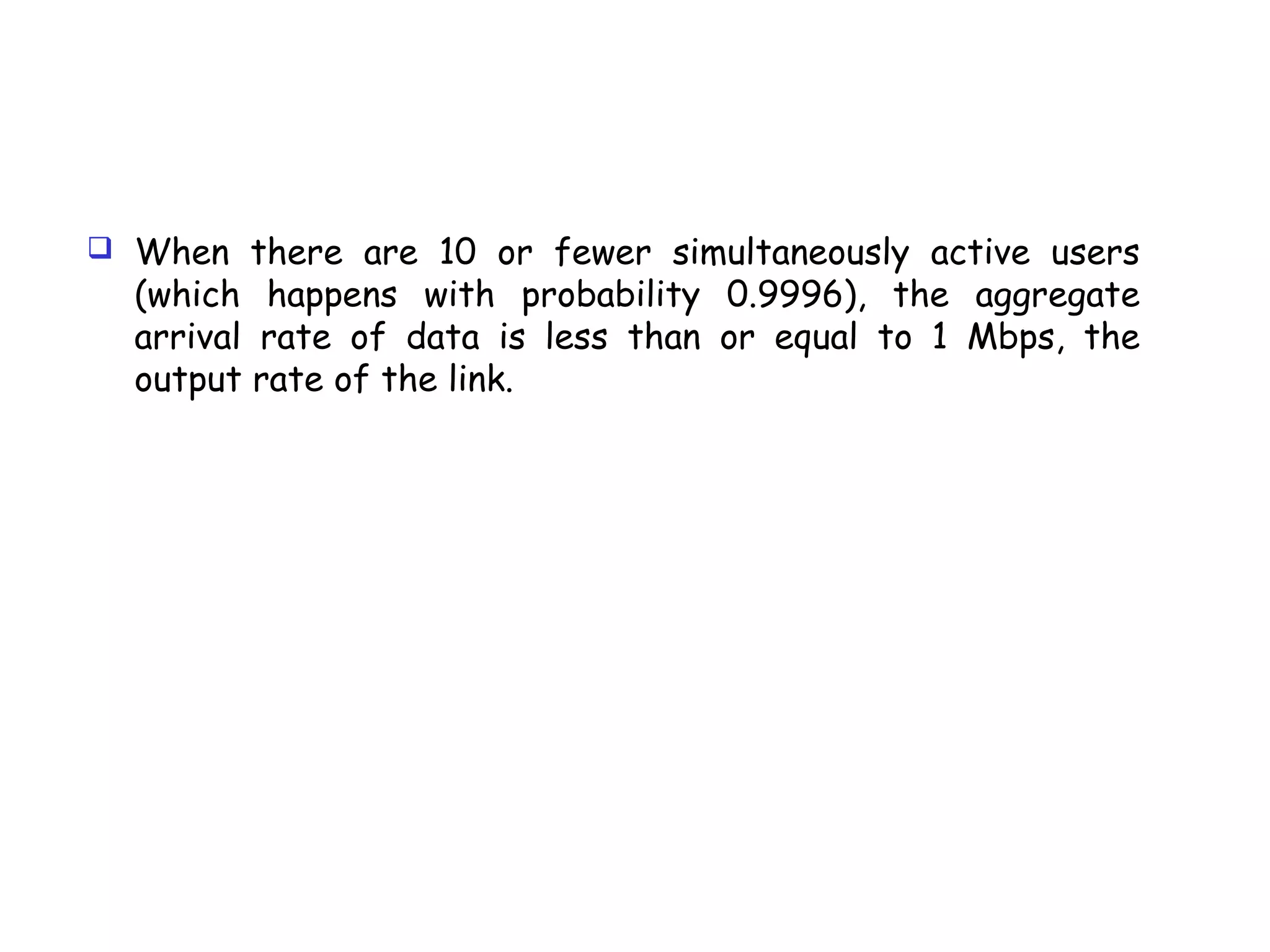 When there are 10 or fewer simultaneously active users
(which happens with probability 0.9996), the aggregate
arrival rate of data is less than or equal to 1 Mbps, the
output rate of the link.
 