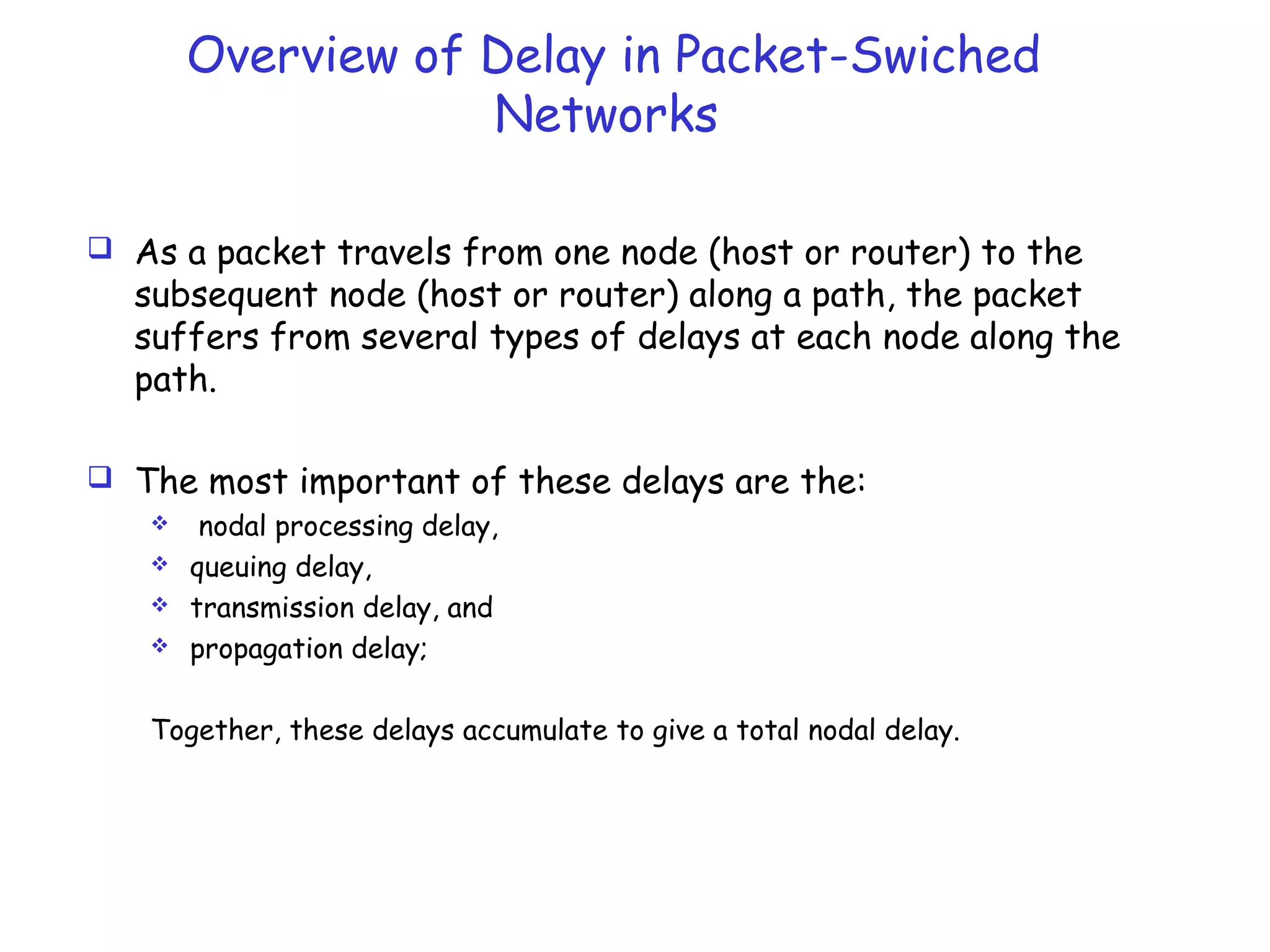 Overview of Delay in Packet-Swiched
Networks
 As a packet travels from one node (host or router) to the
subsequent node (host or router) along a path, the packet
suffers from several types of delays at each node along the
path.
 The most important of these delays are the:
 nodal processing delay,
 queuing delay,
 transmission delay, and
 propagation delay;
Together, these delays accumulate to give a total nodal delay.
 