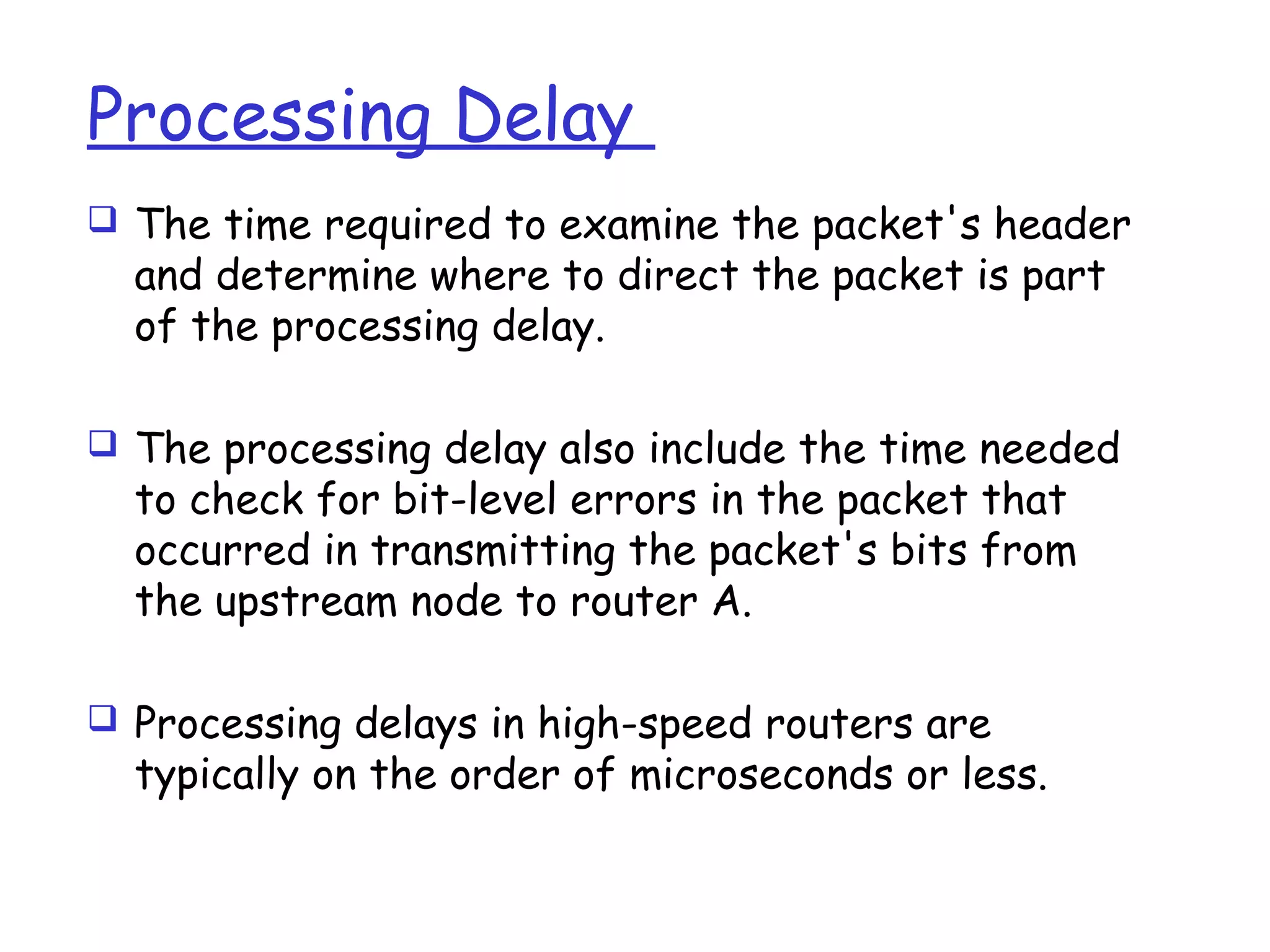 Processing Delay
 The time required to examine the packet's header
and determine where to direct the packet is part
of the processing delay.
 The processing delay also include the time needed
to check for bit-level errors in the packet that
occurred in transmitting the packet's bits from
the upstream node to router A.
 Processing delays in high-speed routers are
typically on the order of microseconds or less.
 