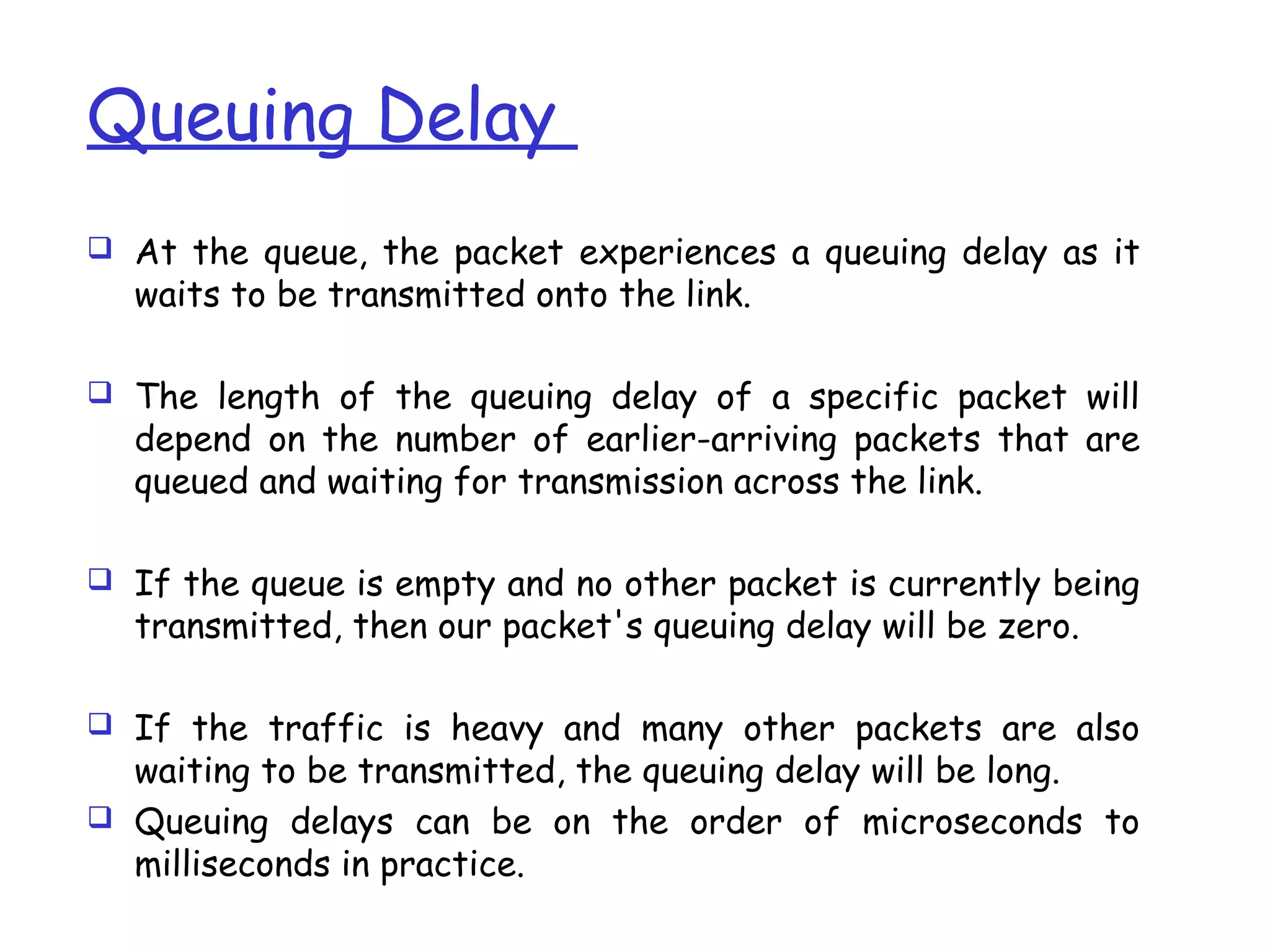 Queuing Delay
 At the queue, the packet experiences a queuing delay as it
waits to be transmitted onto the link.
 The length of the queuing delay of a specific packet will
depend on the number of earlier-arriving packets that are
queued and waiting for transmission across the link.
 If the queue is empty and no other packet is currently being
transmitted, then our packet's queuing delay will be zero.
 If the traffic is heavy and many other packets are also
waiting to be transmitted, the queuing delay will be long.
 Queuing delays can be on the order of microseconds to
milliseconds in practice.
 