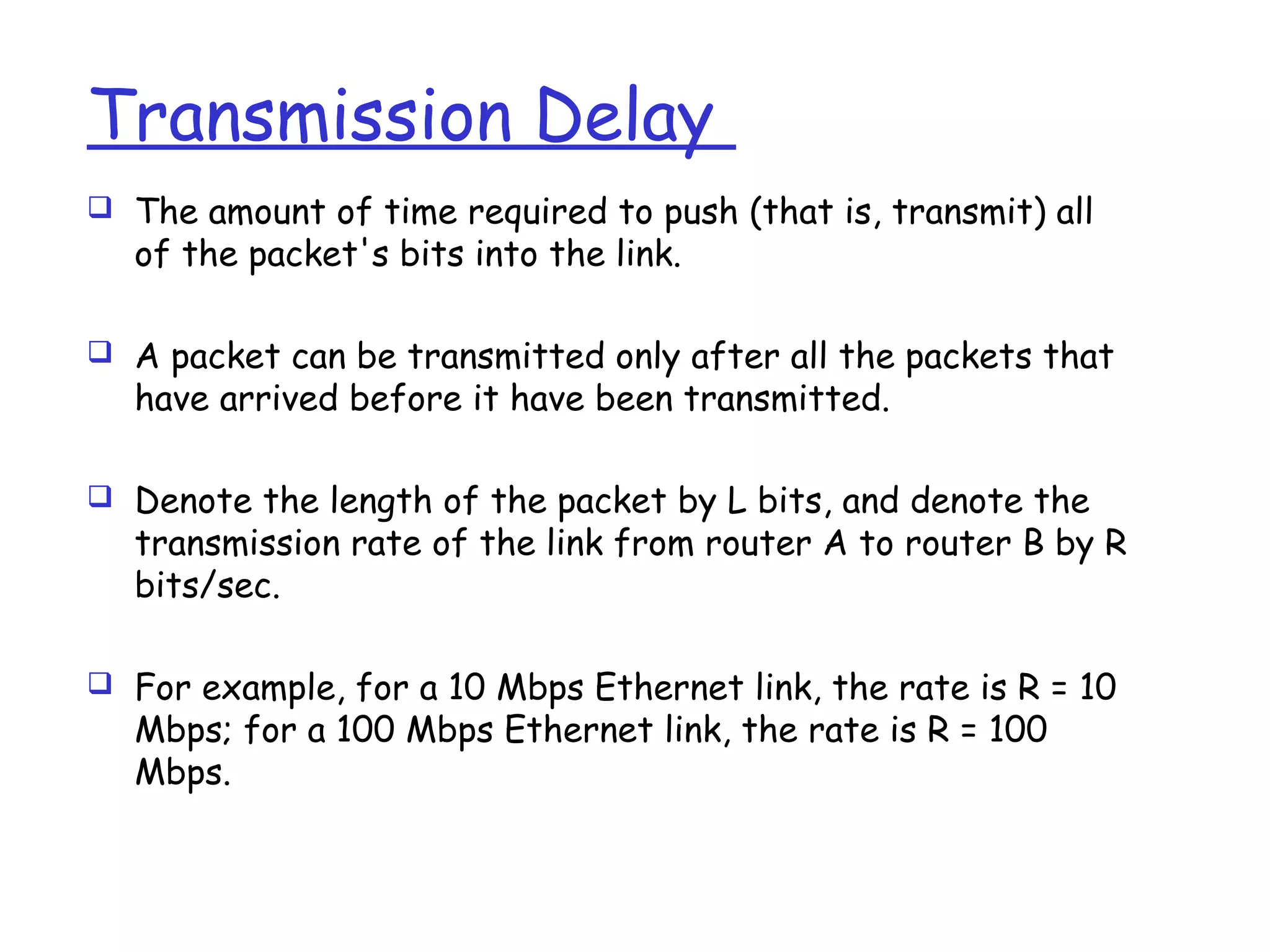 Transmission Delay
 The amount of time required to push (that is, transmit) all
of the packet's bits into the link.
 A packet can be transmitted only after all the packets that
have arrived before it have been transmitted.
 Denote the length of the packet by L bits, and denote the
transmission rate of the link from router A to router B by R
bits/sec.
 For example, for a 10 Mbps Ethernet link, the rate is R = 10
Mbps; for a 100 Mbps Ethernet link, the rate is R = 100
Mbps.
 