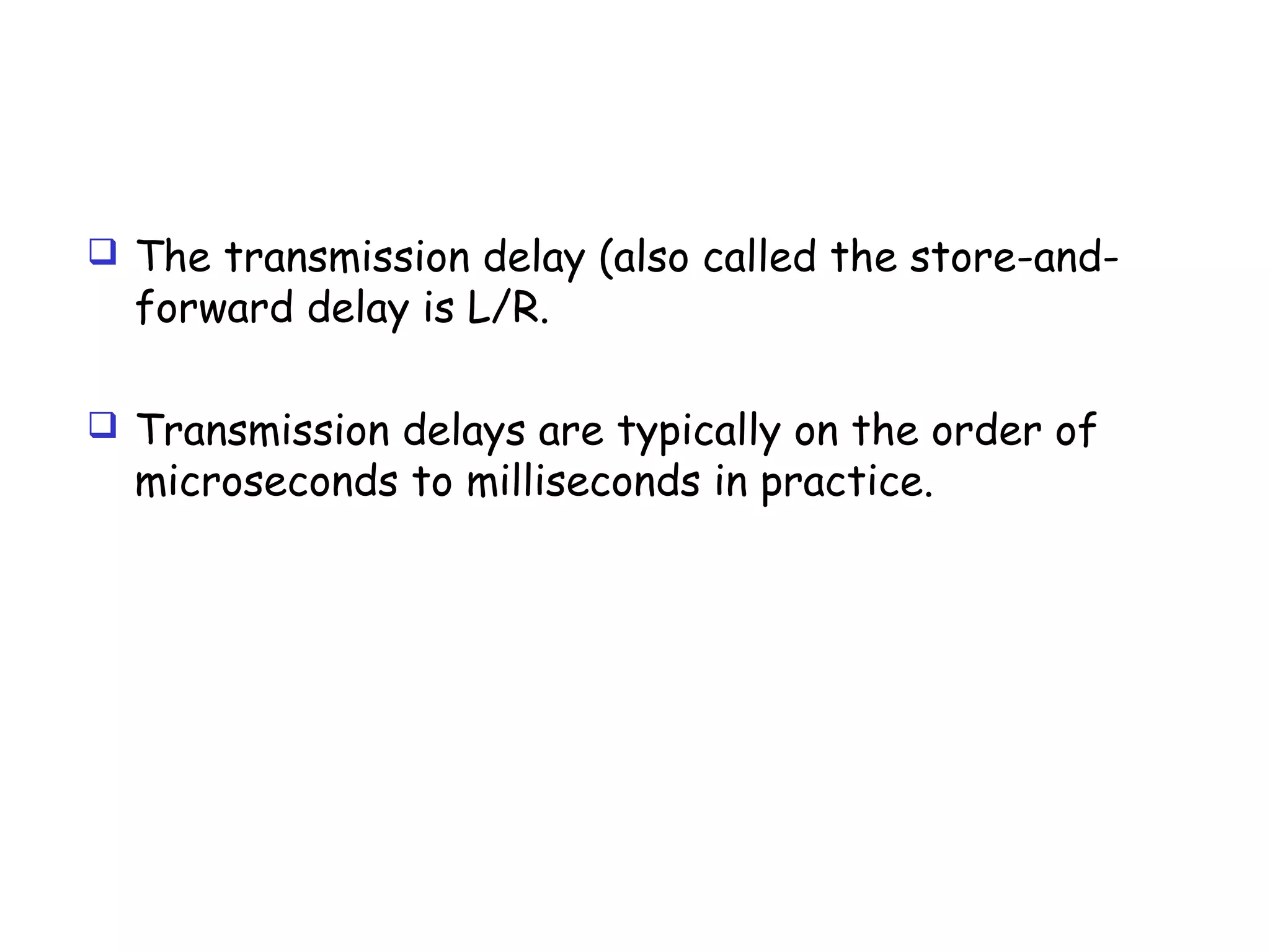  The transmission delay (also called the store-and-
forward delay is L/R.
 Transmission delays are typically on the order of
microseconds to milliseconds in practice.
 