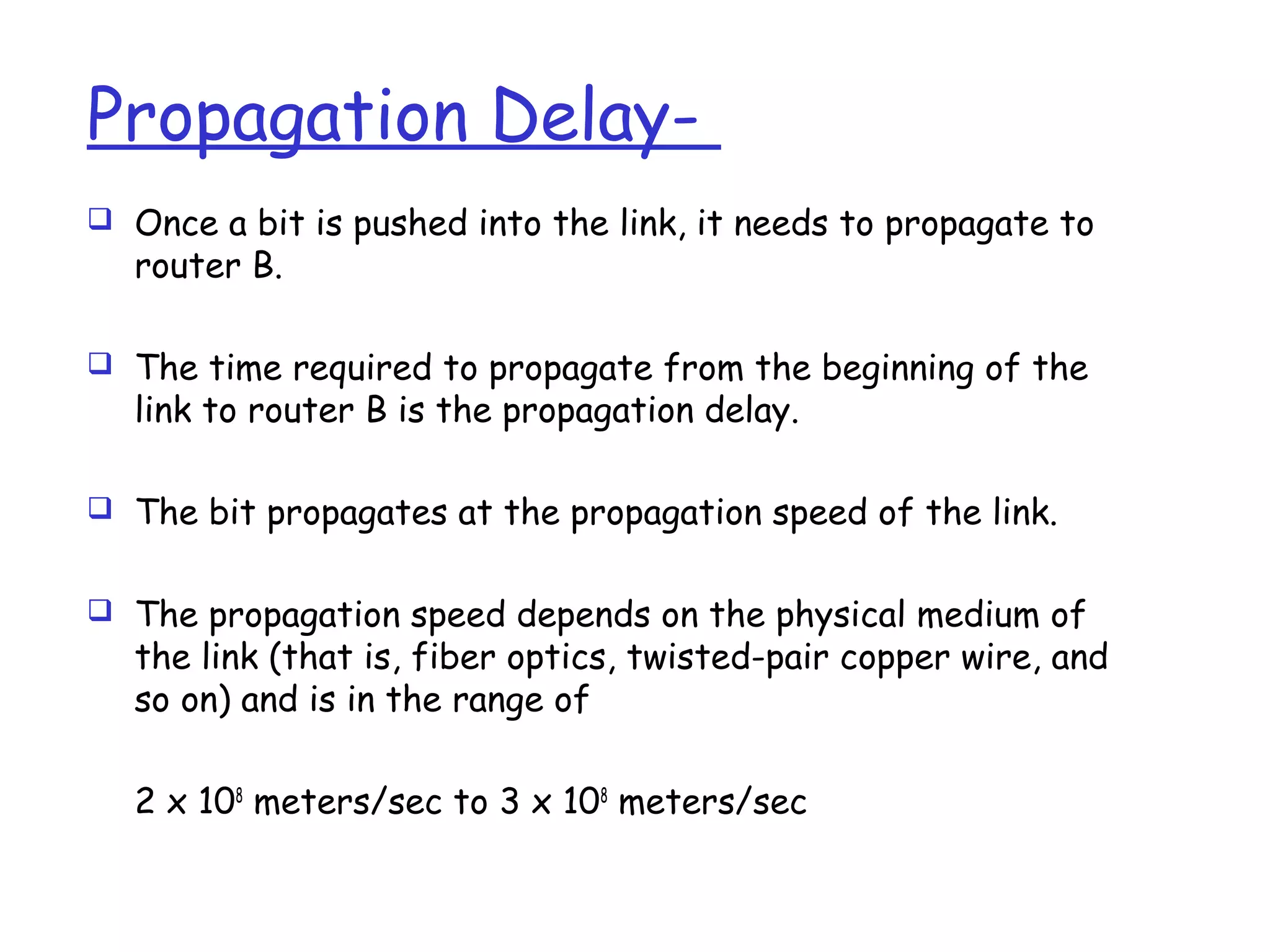Propagation Delay-
 Once a bit is pushed into the link, it needs to propagate to
router B.
 The time required to propagate from the beginning of the
link to router B is the propagation delay.
 The bit propagates at the propagation speed of the link.
 The propagation speed depends on the physical medium of
the link (that is, fiber optics, twisted-pair copper wire, and
so on) and is in the range of
2 x 108
meters/sec to 3 x 108
meters/sec
 