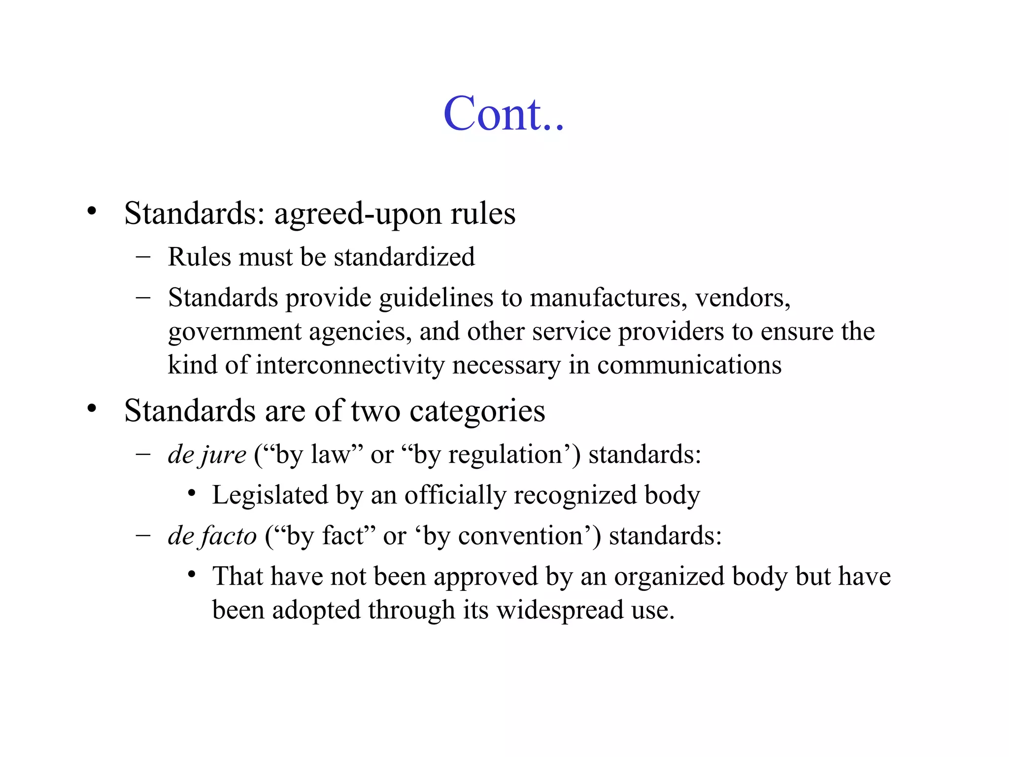 Cont..
• Standards: agreed-upon rules
– Rules must be standardized
– Standards provide guidelines to manufactures, vendors,
government agencies, and other service providers to ensure the
kind of interconnectivity necessary in communications
• Standards are of two categories
– de jure (“by law” or “by regulation’) standards:
• Legislated by an officially recognized body
– de facto (“by fact” or ‘by convention’) standards:
• That have not been approved by an organized body but have
been adopted through its widespread use.
 